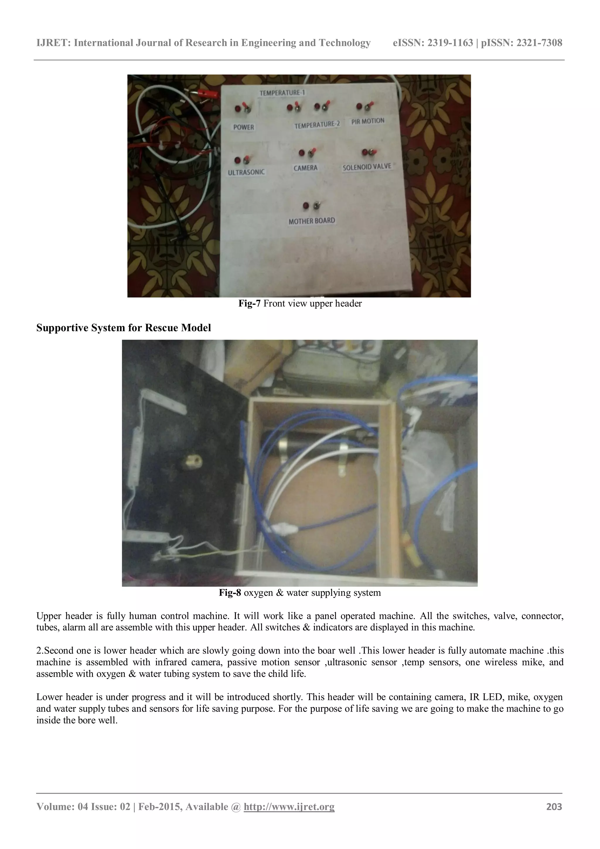 IJRET: International Journal of Research in Engineering and Technology eISSN: 2319-1163 | pISSN: 2321-7308
_______________________________________________________________________________________
Volume: 04 Issue: 02 | Feb-2015, Available @ http://www.ijret.org 203
Fig-7 Front view upper header
Supportive System for Rescue Model
Fig-8 oxygen & water supplying system
Upper header is fully human control machine. It will work like a panel operated machine. All the switches, valve, connector,
tubes, alarm all are assemble with this upper header. All switches & indicators are displayed in this machine.
2.Second one is lower header which are slowly going down into the boar well .This lower header is fully automate machine .this
machine is assembled with infrared camera, passive motion sensor ,ultrasonic sensor ,temp sensors, one wireless mike, and
assemble with oxygen & water tubing system to save the child life.
Lower header is under progress and it will be introduced shortly. This header will be containing camera, IR LED, mike, oxygen
and water supply tubes and sensors for life saving purpose. For the purpose of life saving we are going to make the machine to go
inside the bore well.
 