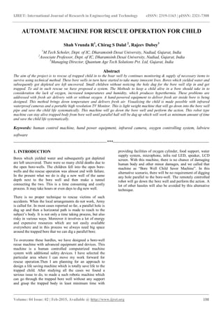 IJRET: International Journal of Research in Engineering and Technology eISSN: 2319-1163 | pISSN: 2321-7308
_______________________________________________________________________________________
Volume: 04 Issue: 02 | Feb-2015, Available @ http://www.ijret.org 198
AUTOMATE MACHINE FOR RESCUE OPERATION FOR CHILD
Shah Vrunda R1
, Chirag S Dalal 2
, Rajeev Dubey3
1
M.Tech Scholer, Dept. of IC, Dharamsinh Desai University, Nadiad, Gujarat, India
2
Associate Professor, Dept. of IC, Dharamsinh Desai University, Nadiad, Gujarat, India
3
Managing Director, Quantum Age Tech Solutions Pvt. Ltd, Gujarat, India
Abstract
The aim of the project is to rescue of trapped child in to the boar well by continues monitoring & supply of necessary items to
survive using technical method. These bore wells in turn have started to take many innocent lives. Bores which yielded water and
subsequently got depleted are left uncovered. Small children without noticing the hole dug for the bore well slip in and get
trapped. To aid in such rescue we have proposed a system. The Methods to keep a child alive in a bore should take in to
consideration the lack of oxygen, increased temperatures and humidity, which produces hyperthermia. These problems are
addressed with fresh air delivery with or without oxygen. A hand-powered equipment to deliver fresh air inside bore is being
designed. This method brings down temperature and delivers fresh air. Visualizing the child is made possible with infrared
waterproof cameras and a portable high resolution TV Monitor. This is light weight machine that will go down into the bore well
pipe and save the child life systematically. This machine will go down the bore well and perform the action. This robot type
machine can stay alive trapped body from bore well until parallel hall will be dug up which will work as minimum amount of time
and save the child life systematically.
Keywords: human control machine, hand power equipment, infrared camera, oxygen controlling system, labview
software
--------------------------------------------------------------------***----------------------------------------------------------------------
1. INTRODUCTION
Bores which yielded water and subsequently got depleted
are left uncovered. There were so many child deaths due to
the open bore-wells. The children fell into the open bore-
wells and the rescue operation was almost end with failure.
In the present what we do is dig a new well of the same
depth next to the bore well and then make a tunnel
connecting the two. This is a time consuming and costly
process. It may take hours or even days to dig new well.
There is no proper technique to rescue victims of such
accidents. When the local arrangements do not work, Army
is called for. In most cases reported so far, a parallel hole is
dug up and then a horizontal path is made to reach to the
subject’s body. It is not only a time taking process, but also
risky in various ways. Moreover it involves a lot of energy
and expensive resources which are not easily available
everywhere and in this process we always need big space
around the trapped bore that we can dig a parallel bore.
To overcome these hurdles, we have designed a bore-well
recue machine with advanced equipment and devices. This
machine is a human controlled computerized machine
system with additional safety devices. I have selected the
particular area where I can move my work forward for
rescue operation.Then I am planning for an approach to
design a life saving machine which is totally save life to the
trapped child. After studying all the cases we found a
serious issue to do, to made a such robotic machine which
can go through the trapped bore well without any support
and grasp the trapped body in least minimum time with
providing facilities of oxygen cylinder, food support, water
supply system, microphone, infra red LED, speaker, LCD
screen. With this machine, there is no chance of damaging
human body and other minor damages, and we called that
machine as “Bore Well Child Saver Machine”. In this
alternative scenario, there will be no requirement of digging
any hole parallel to the bore-well. The remotely controlled
robot will go down the bore well and perform the action. A
lot of other hassles will also be avoided by this alternative
technique.
 