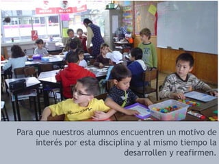 Para que nuestros alumnos encuentren un motivo de interés por esta disciplina y al mismo tiempo la desarrollen y reafirmen.