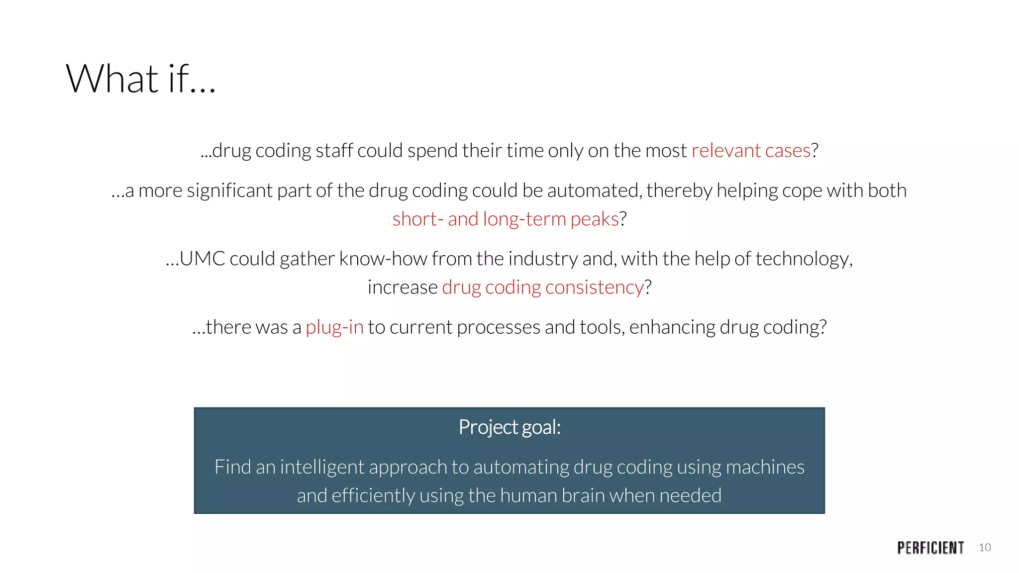 10
What if…
...drug coding staff could spend their time only on the most relevant cases?
…a more significant part of the drug coding could be automated, thereby helping cope with both
short- and long-term peaks?
…UMC could gather know-how from the industry and, with the help of technology,
increase drug coding consistency?
…there was a plug-in to current processes and tools, enhancing drug coding?
Project goal:
Find an intelligent approach to automating drug coding using machines
and efficiently using the human brain when needed
 