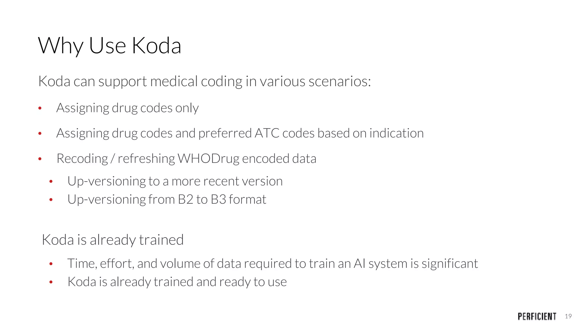 19
Why Use Koda
Koda can support medical coding in various scenarios:
• Assigning drug codes only
• Assigning drug codes and preferred ATC codes based on indication
• Recoding / refreshing WHODrug encoded data
• Up-versioning to a more recent version
• Up-versioning from B2 to B3 format
Koda is already trained
• Time, effort, and volume of data required to train an AI system is significant
• Koda is already trained and ready to use
 