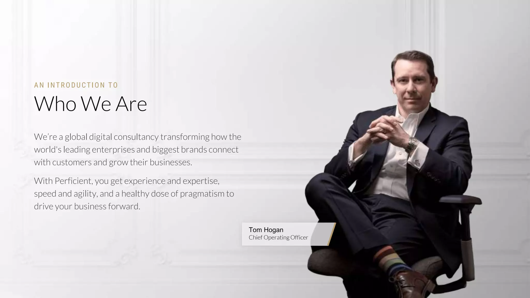 2
Tom Hogan
Chief OperatingOfficer
Who We Are
AN INTRODUCTION TO
We’re a global digital consultancy transforming how the
world's leading enterprises and biggest brands connect
with customers and grow their businesses.
With Perficient, you get experience and expertise,
speed and agility, and a healthy dose of pragmatism to
drive your business forward.
 