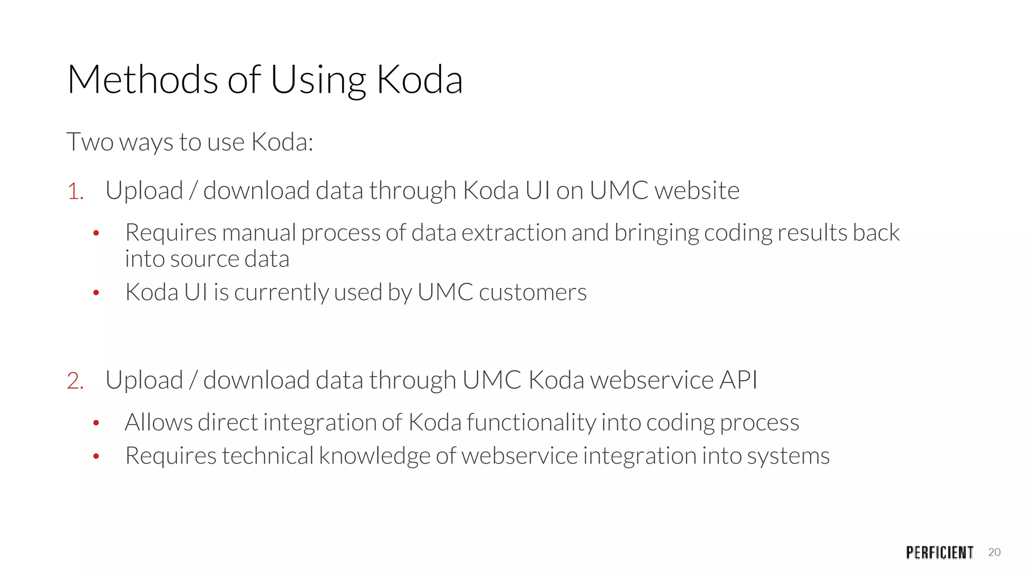 20
Methods of Using Koda
Two ways to use Koda:
1. Upload / download data through Koda UI on UMC website
• Requires manual process of data extraction and bringing coding results back
into source data
• Koda UI is currently used by UMC customers
2. Upload / download data through UMC Koda webservice API
• Allows direct integration of Koda functionality into coding process
• Requires technical knowledge of webservice integration into systems
 