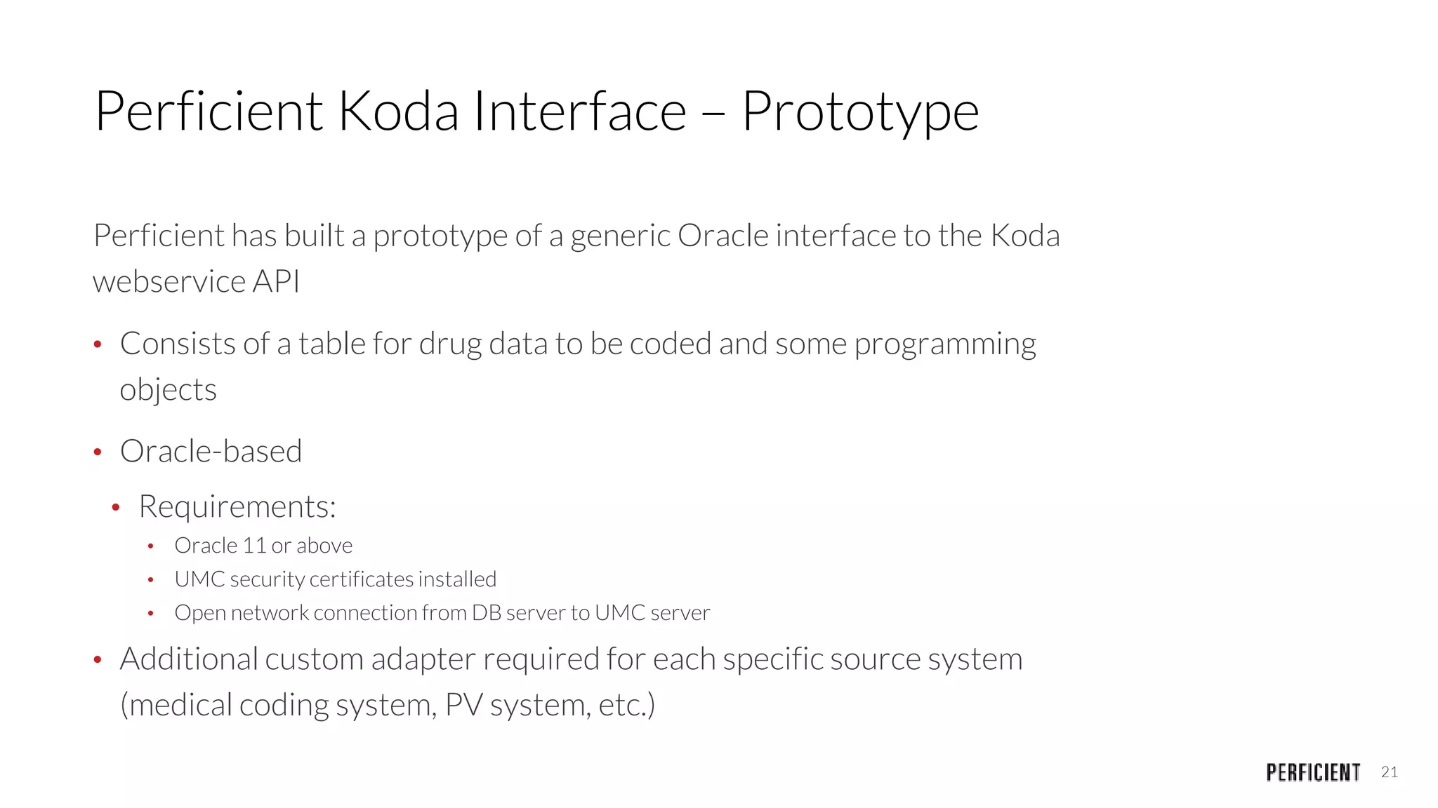 21
Perficient Koda Interface – Prototype
Perficient has built a prototype of a generic Oracle interface to the Koda
webservice API
• Consists of a table for drug data to be coded and some programming
objects
• Oracle-based
• Requirements:
• Oracle 11 or above
• UMC security certificates installed
• Open network connection from DB server to UMC server
• Additional custom adapter required for each specific source system
(medical coding system, PV system, etc.)
 