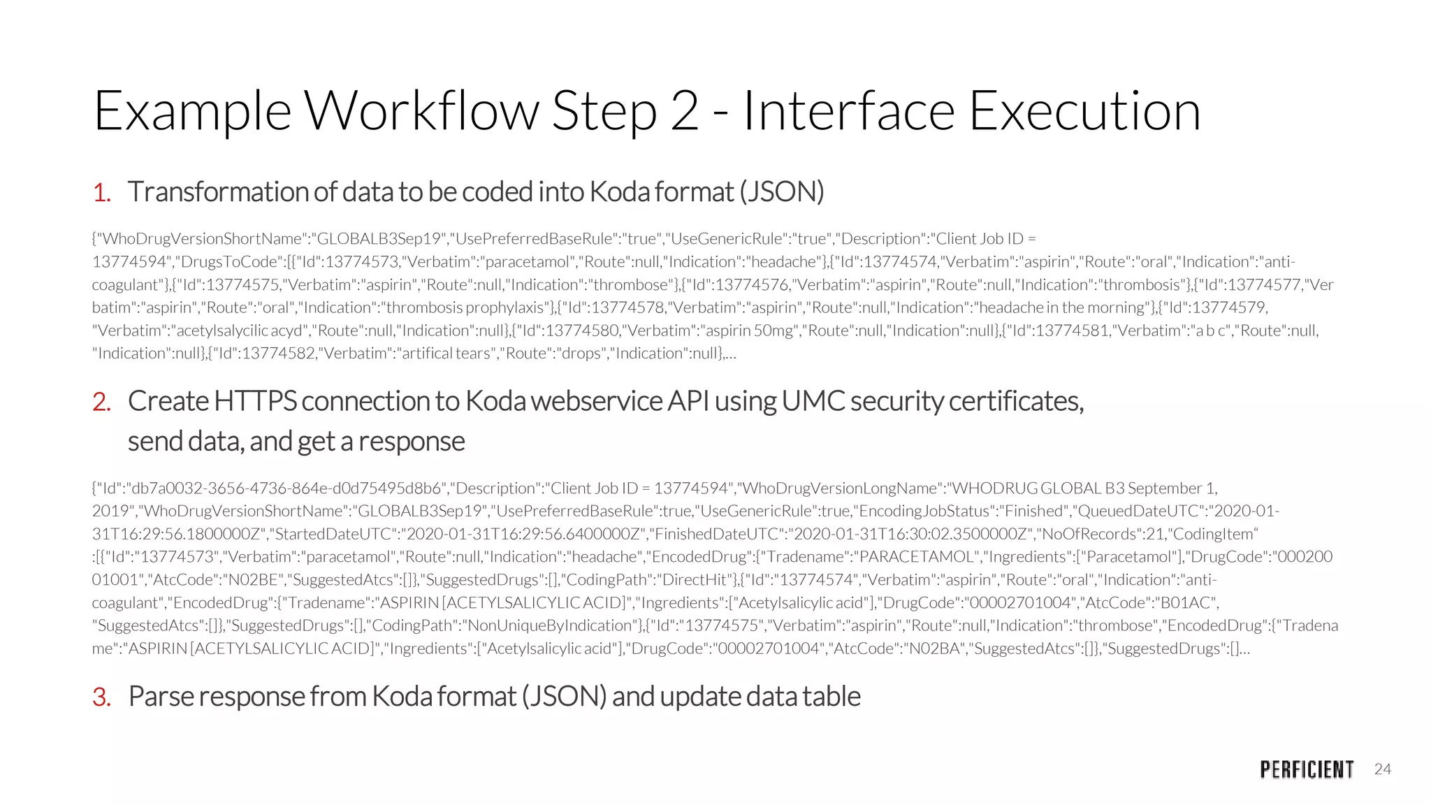 24
Example Workflow Step 2 - Interface Execution
1. Transformationof datato be coded intoKodaformat (JSON)
{"WhoDrugVersionShortName":"GLOBALB3Sep19","UsePreferredBaseRule":"true","UseGenericRule":"true","Description":"ClientJob ID =
13774594","DrugsToCode":[{"Id":13774573,"Verbatim":"paracetamol","Route":null,"Indication":"headache"},{"Id":13774574,"Verbatim":"aspirin","Route":"oral","Indication":"anti-
coagulant"},{"Id":13774575,"Verbatim":"aspirin","Route":null,"Indication":"thrombose"},{"Id":13774576,"Verbatim":"aspirin","Route":null,"Indication":"thrombosis"},{"Id":13774577,"Ver
batim":"aspirin","Route":"oral","Indication":"thrombosis prophylaxis"},{"Id":13774578,"Verbatim":"aspirin","Route":null,"Indication":"headachein the morning"},{"Id":13774579,
"Verbatim":"acetylsalycilicacyd","Route":null,"Indication":null},{"Id":13774580,"Verbatim":"aspirin50mg","Route":null,"Indication":null},{"Id":13774581,"Verbatim":"ab c","Route":null,
"Indication":null},{"Id":13774582,"Verbatim":"artificaltears","Route":"drops","Indication":null},…
2. CreateHTTPSconnection to Kodawebservice API using UMCsecurity certificates,
senddata, andget a response
{"Id":"db7a0032-3656-4736-864e-d0d75495d8b6","Description":"ClientJob ID = 13774594","WhoDrugVersionLongName":"WHODRUGGLOBAL B3 September 1,
2019","WhoDrugVersionShortName":"GLOBALB3Sep19","UsePreferredBaseRule":true,"UseGenericRule":true,"EncodingJobStatus":"Finished","QueuedDateUTC":"2020-01-
31T16:29:56.1800000Z","StartedDateUTC":"2020-01-31T16:29:56.6400000Z","FinishedDateUTC":"2020-01-31T16:30:02.3500000Z","NoOfRecords":21,"CodingItem“
:[{"Id":"13774573","Verbatim":"paracetamol","Route":null,"Indication":"headache","EncodedDrug":{"Tradename":"PARACETAMOL","Ingredients":["Paracetamol"],"DrugCode":"000200
01001","AtcCode":"N02BE","SuggestedAtcs":[]},"SuggestedDrugs":[],"CodingPath":"DirectHit"},{"Id":"13774574","Verbatim":"aspirin","Route":"oral","Indication":"anti-
coagulant","EncodedDrug":{"Tradename":"ASPIRIN[ACETYLSALICYLICACID]","Ingredients":["Acetylsalicylicacid"],"DrugCode":"00002701004","AtcCode":"B01AC",
"SuggestedAtcs":[]},"SuggestedDrugs":[],"CodingPath":"NonUniqueByIndication"},{"Id":"13774575","Verbatim":"aspirin","Route":null,"Indication":"thrombose","EncodedDrug":{"Tradena
me":"ASPIRIN[ACETYLSALICYLICACID]","Ingredients":["Acetylsalicylicacid"],"DrugCode":"00002701004","AtcCode":"N02BA","SuggestedAtcs":[]},"SuggestedDrugs":[]…
3. Parseresponse fromKodaformat(JSON) and updatedatatable
 