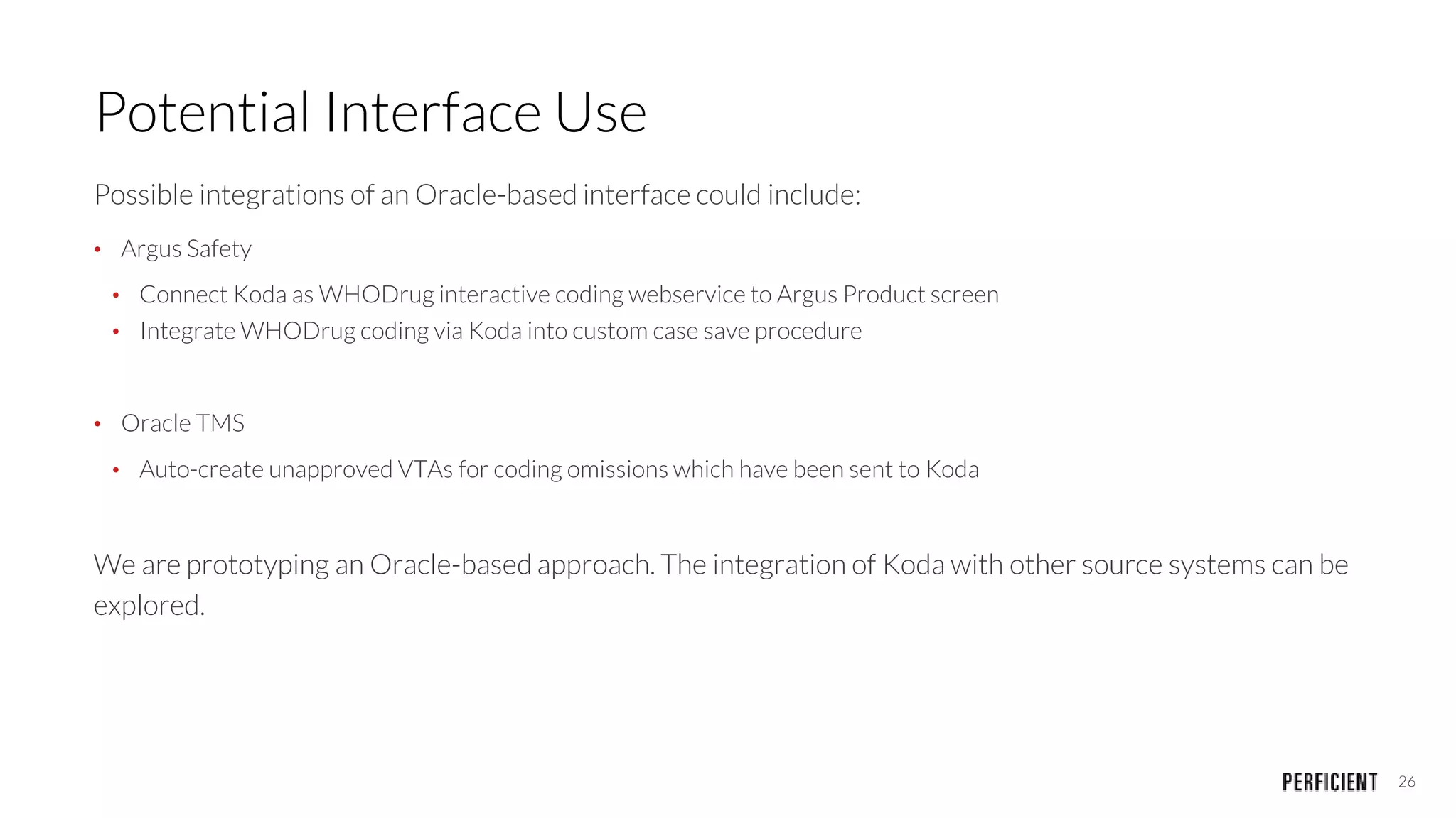 26
Potential Interface Use
Possible integrations of an Oracle-based interface could include:
• Argus Safety
• Connect Koda as WHODrug interactive coding webservice to Argus Product screen
• Integrate WHODrug coding via Koda into custom case save procedure
• Oracle TMS
• Auto-create unapproved VTAs for coding omissions which have been sent to Koda
We are prototyping an Oracle-based approach. The integration of Koda with other source systems can be
explored.
 