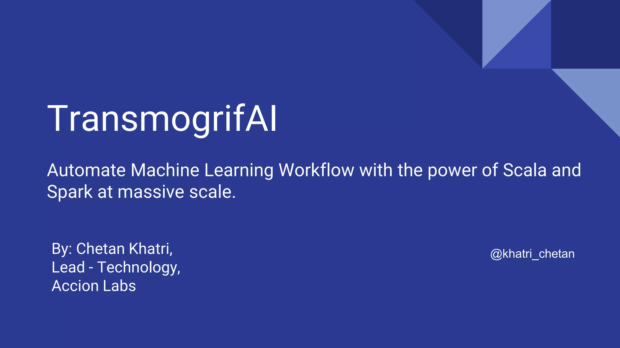 TransmogrifAI
Automate Machine Learning Workflow with the power of Scala and
Spark at massive scale.
@khatri_chetanBy: Chetan Khatri,
Lead - Technology,
Accion Labs
 