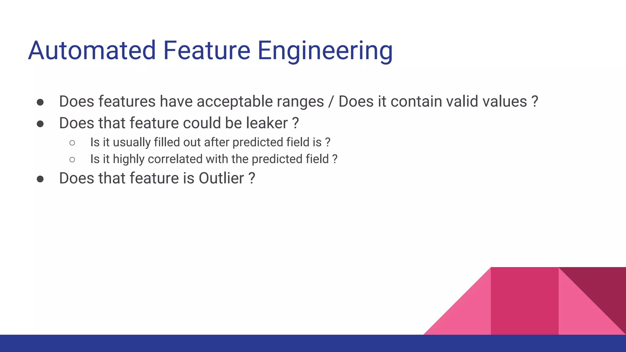 Automated Feature Engineering
● Does features have acceptable ranges / Does it contain valid values ?
● Does that feature could be leaker ?
○ Is it usually filled out after predicted field is ?
○ Is it highly correlated with the predicted field ?
● Does that feature is Outlier ?
 