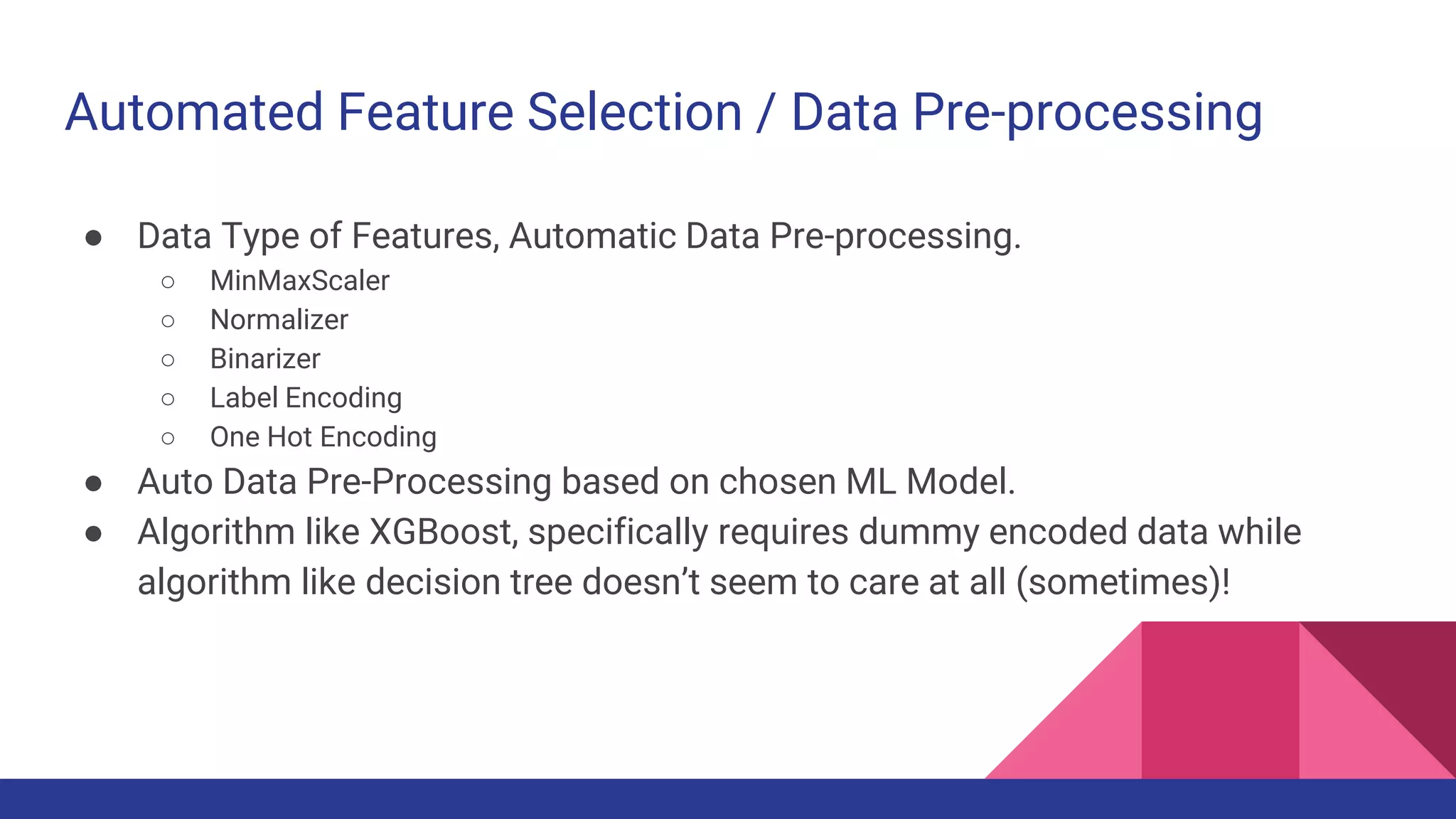 Automated Feature Selection / Data Pre-processing
● Data Type of Features, Automatic Data Pre-processing.
○ MinMaxScaler
○ Normalizer
○ Binarizer
○ Label Encoding
○ One Hot Encoding
● Auto Data Pre-Processing based on chosen ML Model.
● Algorithm like XGBoost, specifically requires dummy encoded data while
algorithm like decision tree doesn’t seem to care at all (sometimes)!
 
