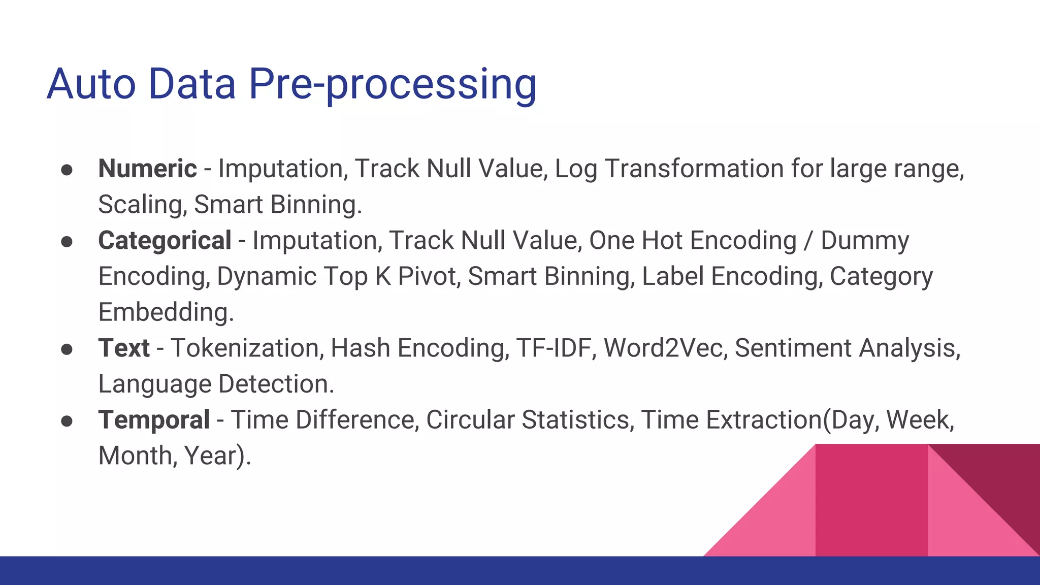 Auto Data Pre-processing
● Numeric - Imputation, Track Null Value, Log Transformation for large range,
Scaling, Smart Binning.
● Categorical - Imputation, Track Null Value, One Hot Encoding / Dummy
Encoding, Dynamic Top K Pivot, Smart Binning, Label Encoding, Category
Embedding.
● Text - Tokenization, Hash Encoding, TF-IDF, Word2Vec, Sentiment Analysis,
Language Detection.
● Temporal - Time Difference, Circular Statistics, Time Extraction(Day, Week,
Month, Year).
 