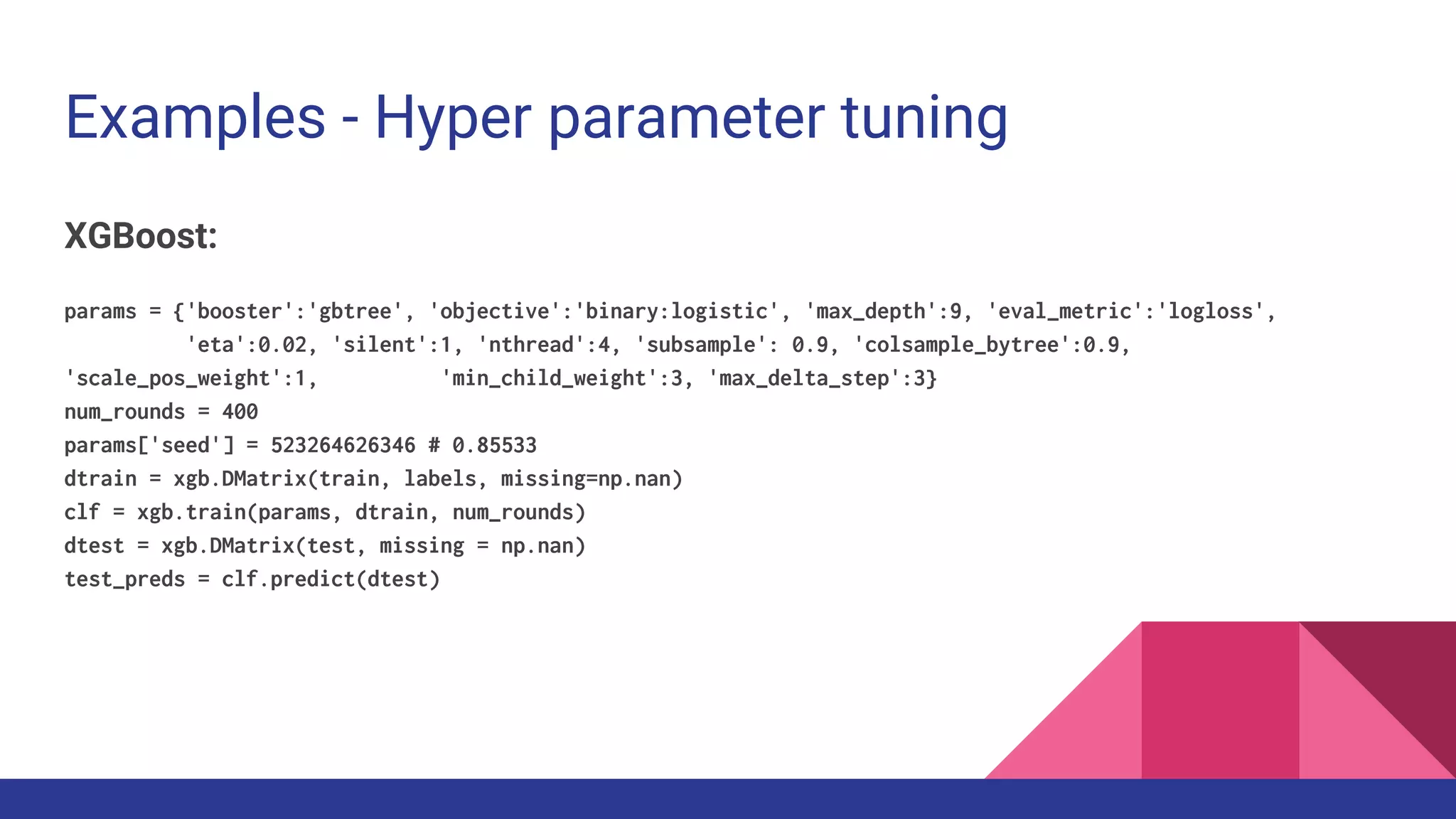Examples - Hyper parameter tuning
XGBoost:
params = {'booster':'gbtree', 'objective':'binary:logistic', 'max_depth':9, 'eval_metric':'logloss',
'eta':0.02, 'silent':1, 'nthread':4, 'subsample': 0.9, 'colsample_bytree':0.9,
'scale_pos_weight':1, 'min_child_weight':3, 'max_delta_step':3}
num_rounds = 400
params['seed'] = 523264626346 # 0.85533
dtrain = xgb.DMatrix(train, labels, missing=np.nan)
clf = xgb.train(params, dtrain, num_rounds)
dtest = xgb.DMatrix(test, missing = np.nan)
test_preds = clf.predict(dtest)
 