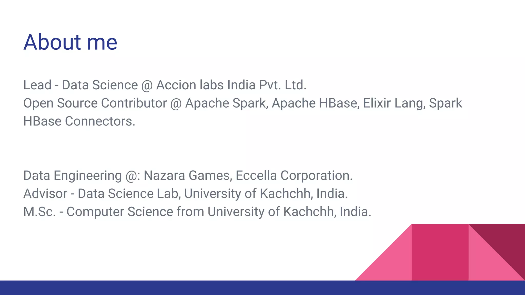 About me
Lead - Data Science @ Accion labs India Pvt. Ltd.
Open Source Contributor @ Apache Spark, Apache HBase, Elixir Lang, Spark
HBase Connectors.
Data Engineering @: Nazara Games, Eccella Corporation.
Advisor - Data Science Lab, University of Kachchh, India.
M.Sc. - Computer Science from University of Kachchh, India.
 