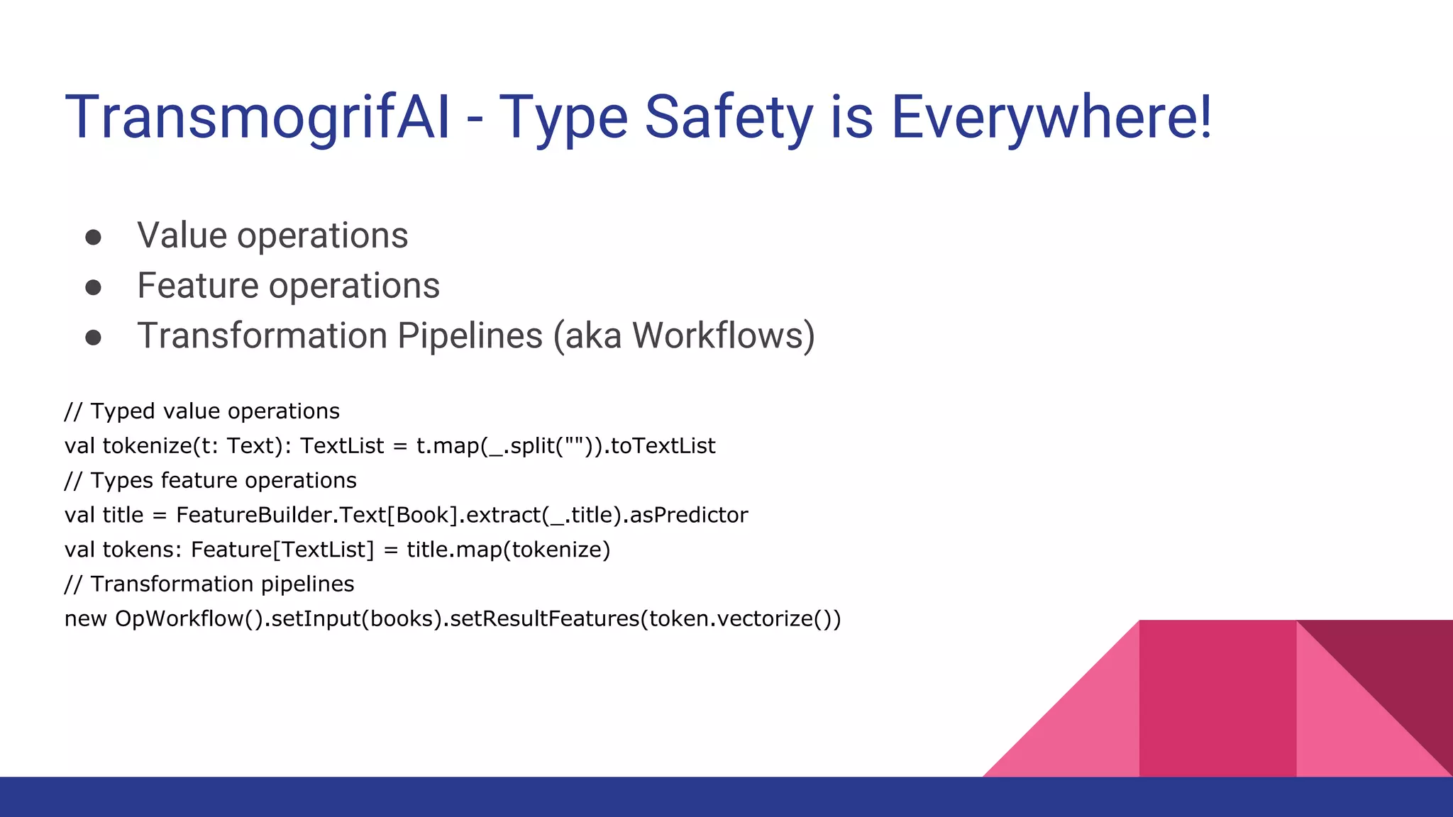 TransmogrifAI - Type Safety is Everywhere!
● Value operations
● Feature operations
● Transformation Pipelines (aka Workflows)
// Typed value operations
val tokenize(t: Text): TextList = t.map(_.split("")).toTextList
// Types feature operations
val title = FeatureBuilder.Text[Book].extract(_.title).asPredictor
val tokens: Feature[TextList] = title.map(tokenize)
// Transformation pipelines
new OpWorkflow().setInput(books).setResultFeatures(token.vectorize())
 