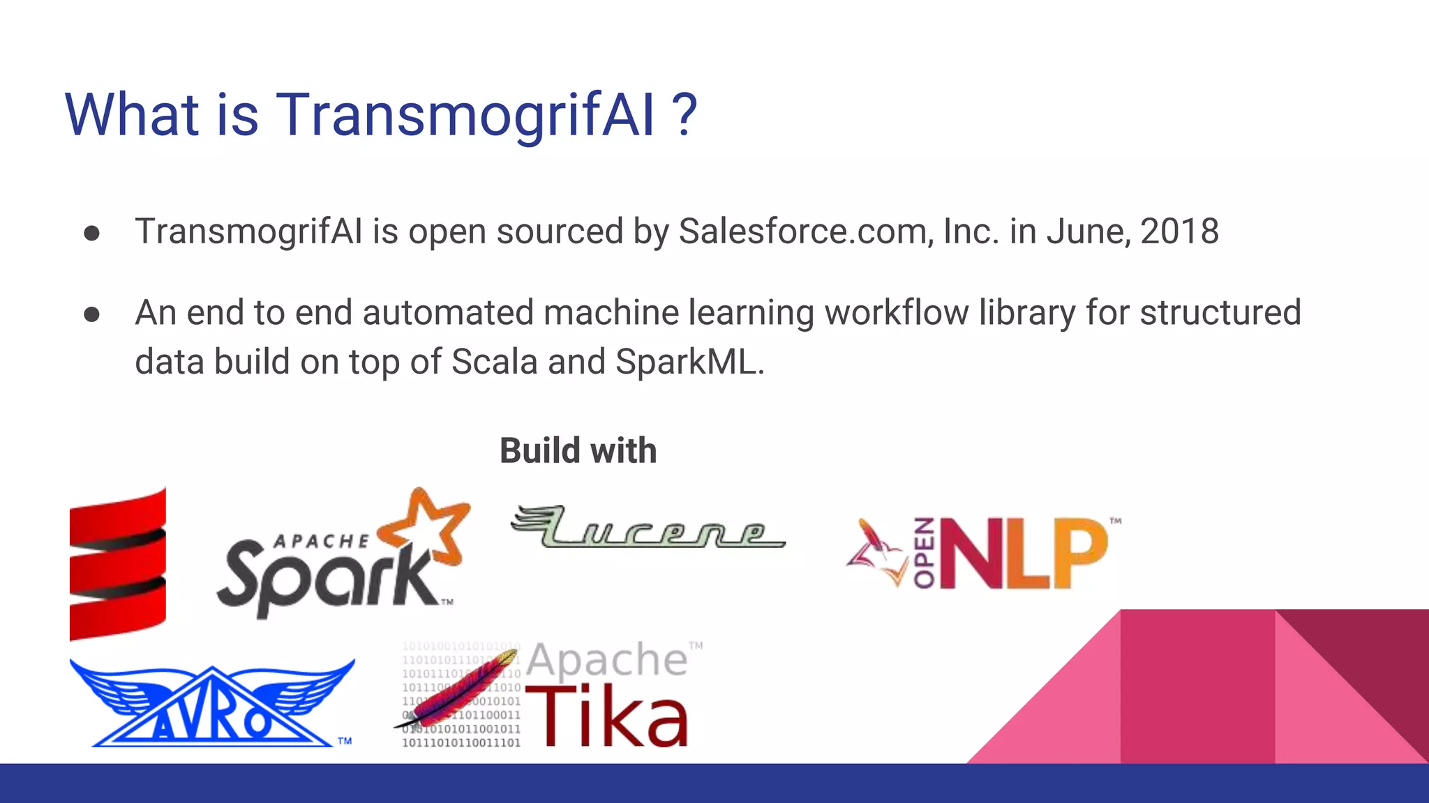What is TransmogrifAI ?
● TransmogrifAI is open sourced by Salesforce.com, Inc. in June, 2018
● An end to end automated machine learning workflow library for structured
data build on top of Scala and SparkML.
Build with
 