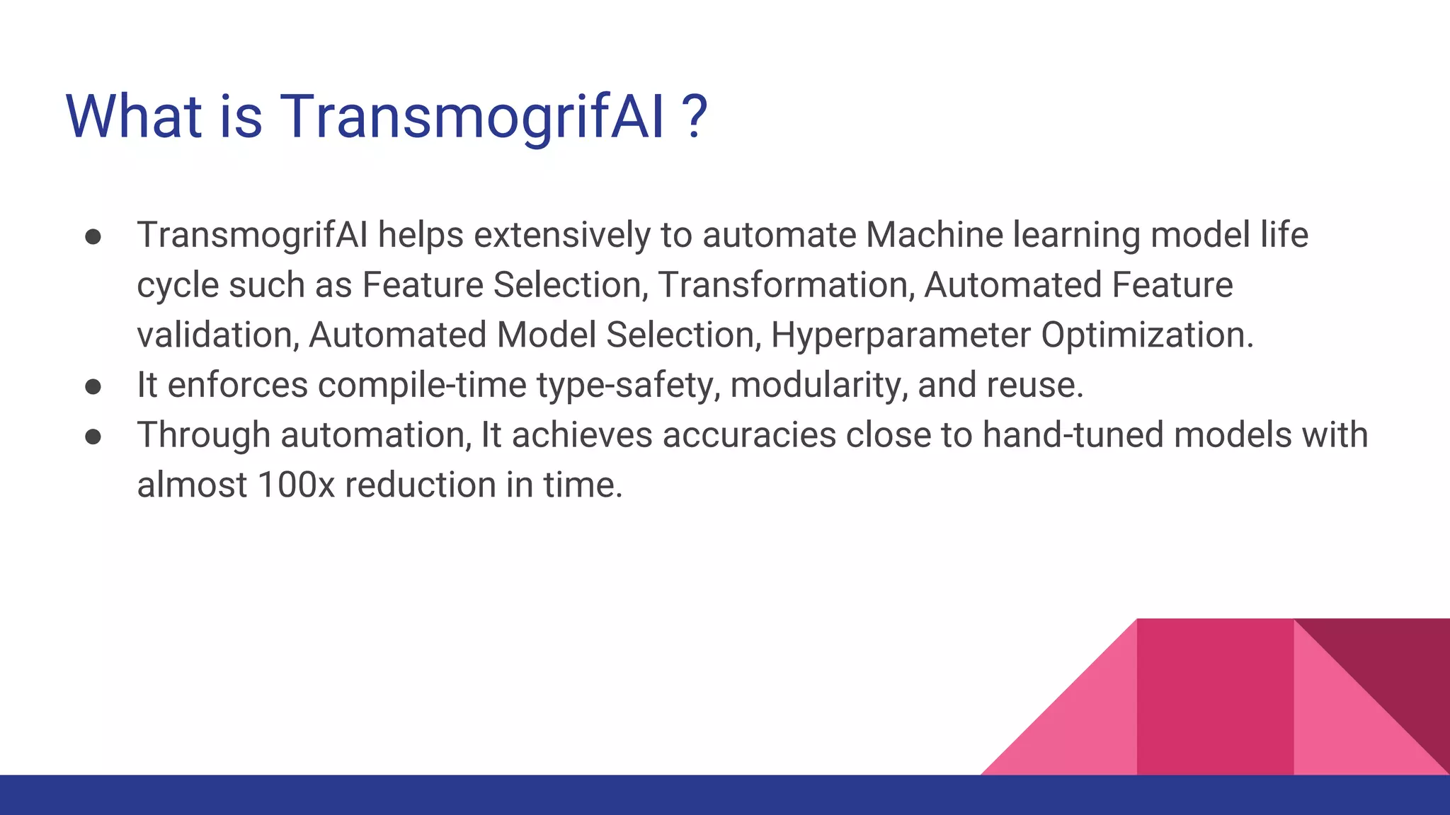 What is TransmogrifAI ?
● TransmogrifAI helps extensively to automate Machine learning model life
cycle such as Feature Selection, Transformation, Automated Feature
validation, Automated Model Selection, Hyperparameter Optimization.
● It enforces compile-time type-safety, modularity, and reuse.
● Through automation, It achieves accuracies close to hand-tuned models with
almost 100x reduction in time.
 