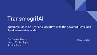 TransmogrifAI
Automate Machine Learning Workflow with the power of Scala and
Spark at massive scale.
@khatri_chetanBy: Chetan Khatri,
Lead - Technology,
Accion Labs
 