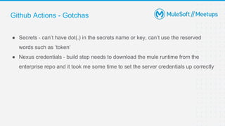Github Actions - Gotchas
● Secrets - can’t have dot(.) in the secrets name or key, can’t use the reserved
words such as ‘token’
● Nexus credentials - build step needs to download the mule runtime from the
enterprise repo and it took me some time to set the server credentials up correctly
 