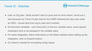 Travis CI - Gotchas
● User vs Org plan - Build wouldn’t start on push and no error shown, found out it
was because my Travis CI plan was for the USER whereas the repo was under
an ORG - moved repo from org to user and it worked
● Environment variables - can’t have dot(.) in the env variable name, some special
characters have to be escaped in the variable value
● For slack integration, follow instructions on the Slack website (when setting up the
integration, click on Expand button)
● CLI client is needed for encrypting config values
 