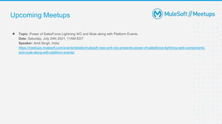 Upcoming Meetups
● Topic: Power of SalesForce Lightning WC and Mule along with Platform Events.
Date: Saturday, July 24th 2021, 11AM EDT
Speaker: Amit Singh, India
https://meetups.mulesoft.com/events/details/mulesoft-new-york-city-presents-power-of-salesforce-lightning-web-components-
and-mule-along-with-platform-events/
 