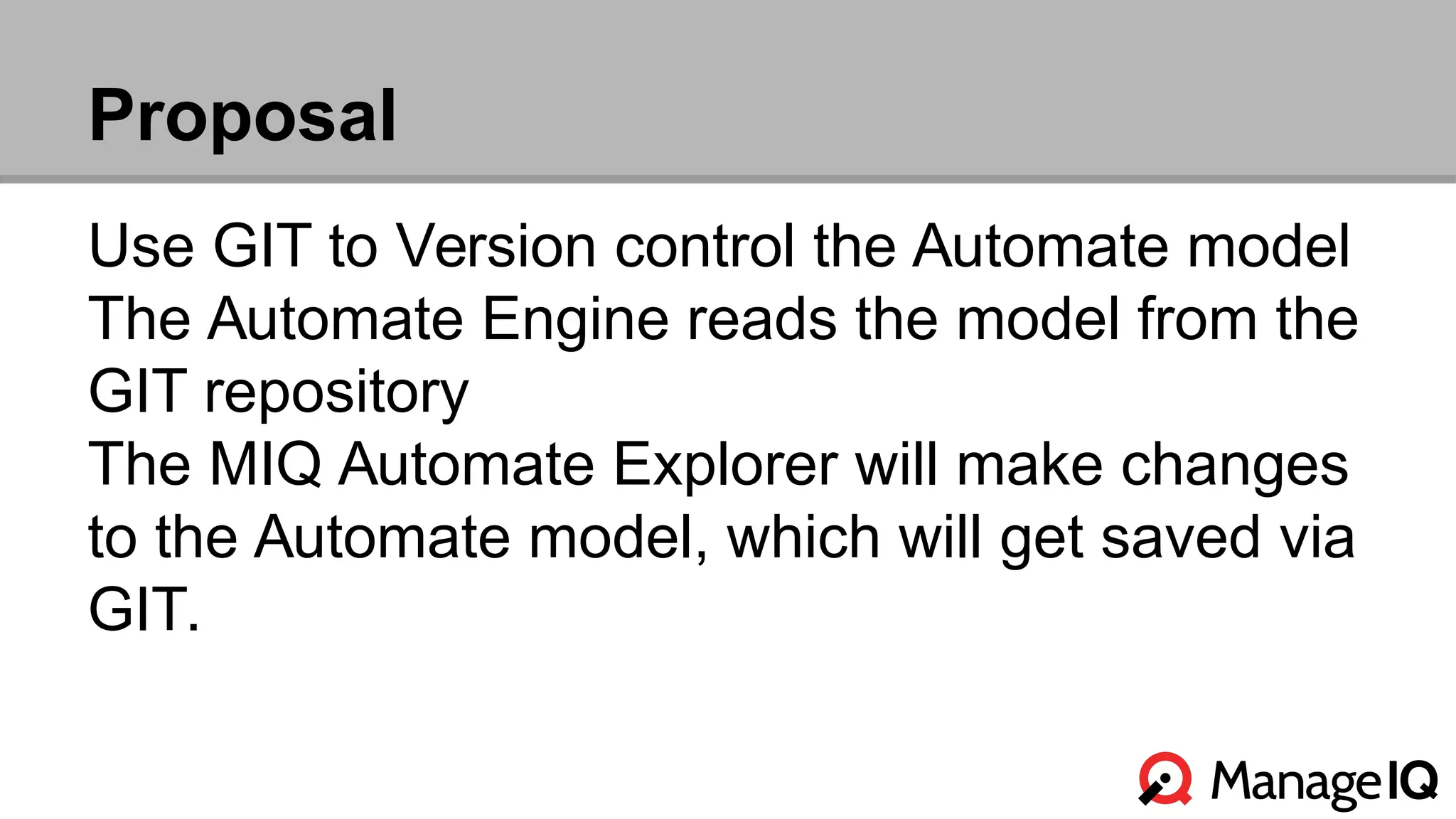 Proposal 
Use GIT to Version control the Automate model 
The Automate Engine reads the model from the 
GIT repository 
The MIQ Automate Explorer will make changes 
to the Automate model, which will get saved via 
GIT. 
 