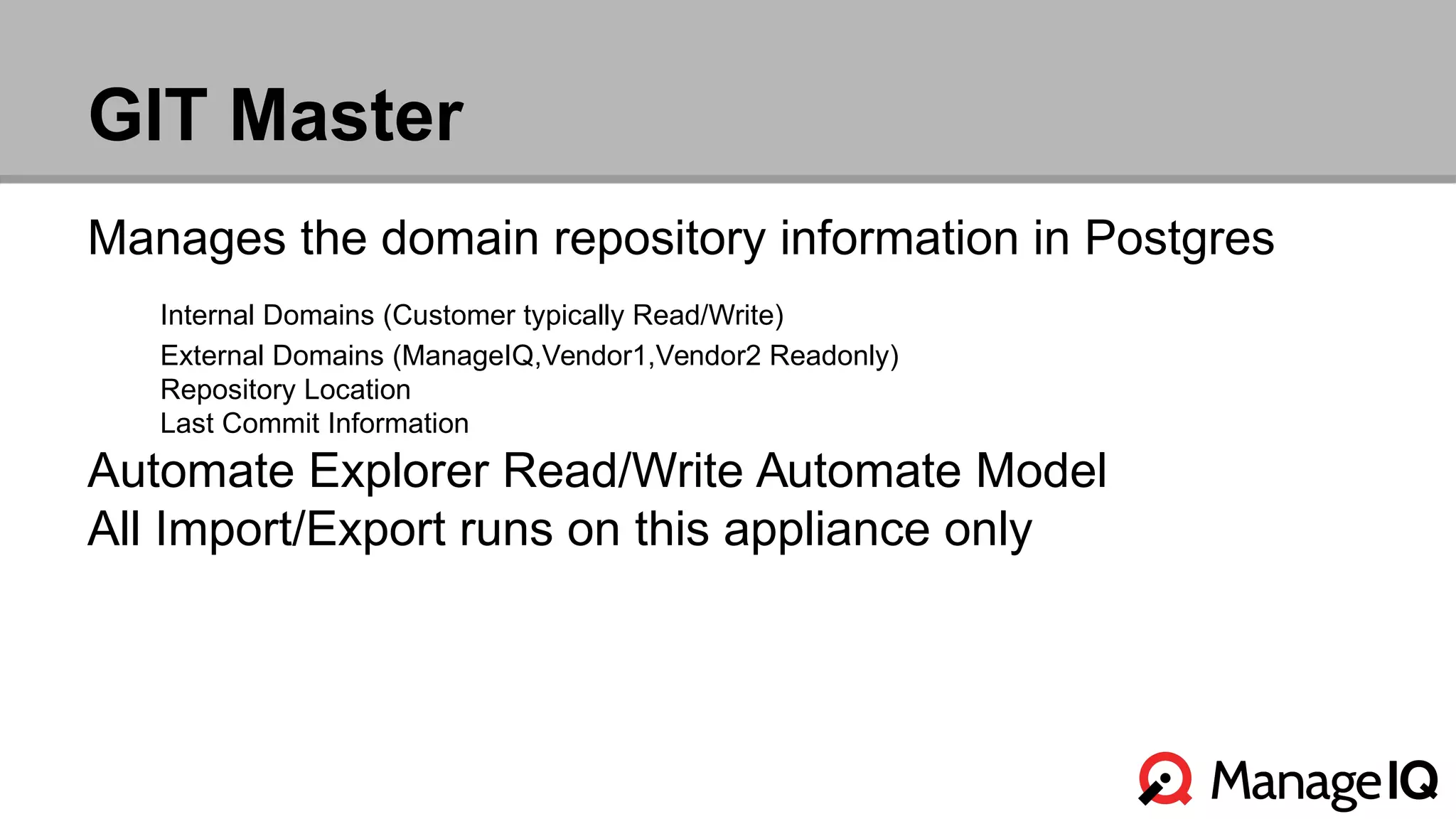GIT Master 
Manages the domain repository information in Postgres 
Internal Domains (Customer typically Read/Write) 
External Domains (ManageIQ,Vendor1,Vendor2 Readonly) 
Repository Location 
Last Commit Information 
Automate Explorer Read/Write Automate Model 
All Import/Export runs on this appliance only 
 