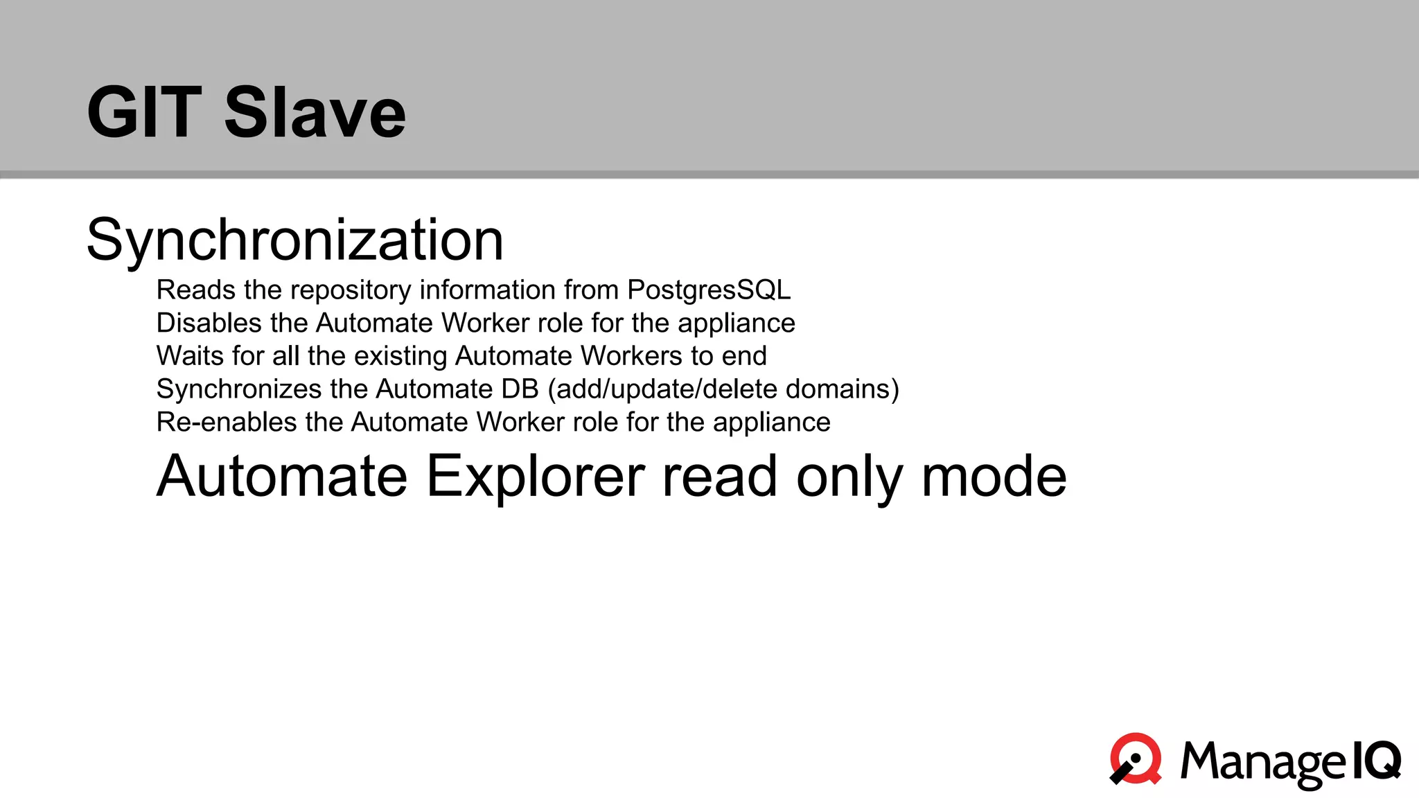 GIT Slave 
Synchronization 
Reads the repository information from PostgresSQL 
Disables the Automate Worker role for the appliance 
Waits for all the existing Automate Workers to end 
Synchronizes the Automate DB (add/update/delete domains) 
Re-enables the Automate Worker role for the appliance 
Automate Explorer read only mode 
 