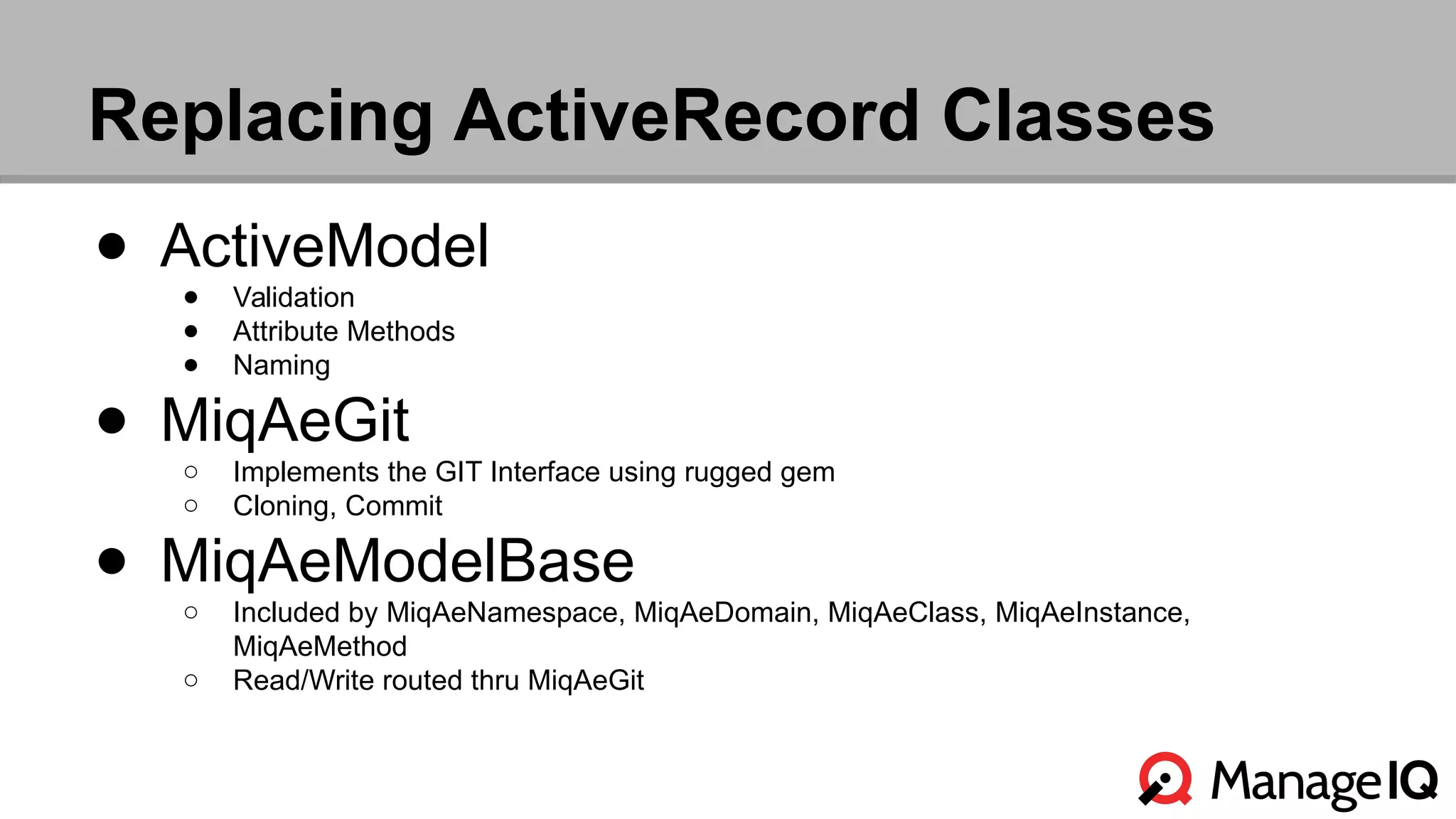 Replacing ActiveRecord Classes 
● ActiveModel 
● Validation 
● Attribute Methods 
● Naming 
● MiqAeGit 
○ Implements the GIT Interface using rugged gem 
○ Cloning, Commit 
● MiqAeModelBase 
○ Included by MiqAeNamespace, MiqAeDomain, MiqAeClass, MiqAeInstance, 
MiqAeMethod 
○ Read/Write routed thru MiqAeGit 
 