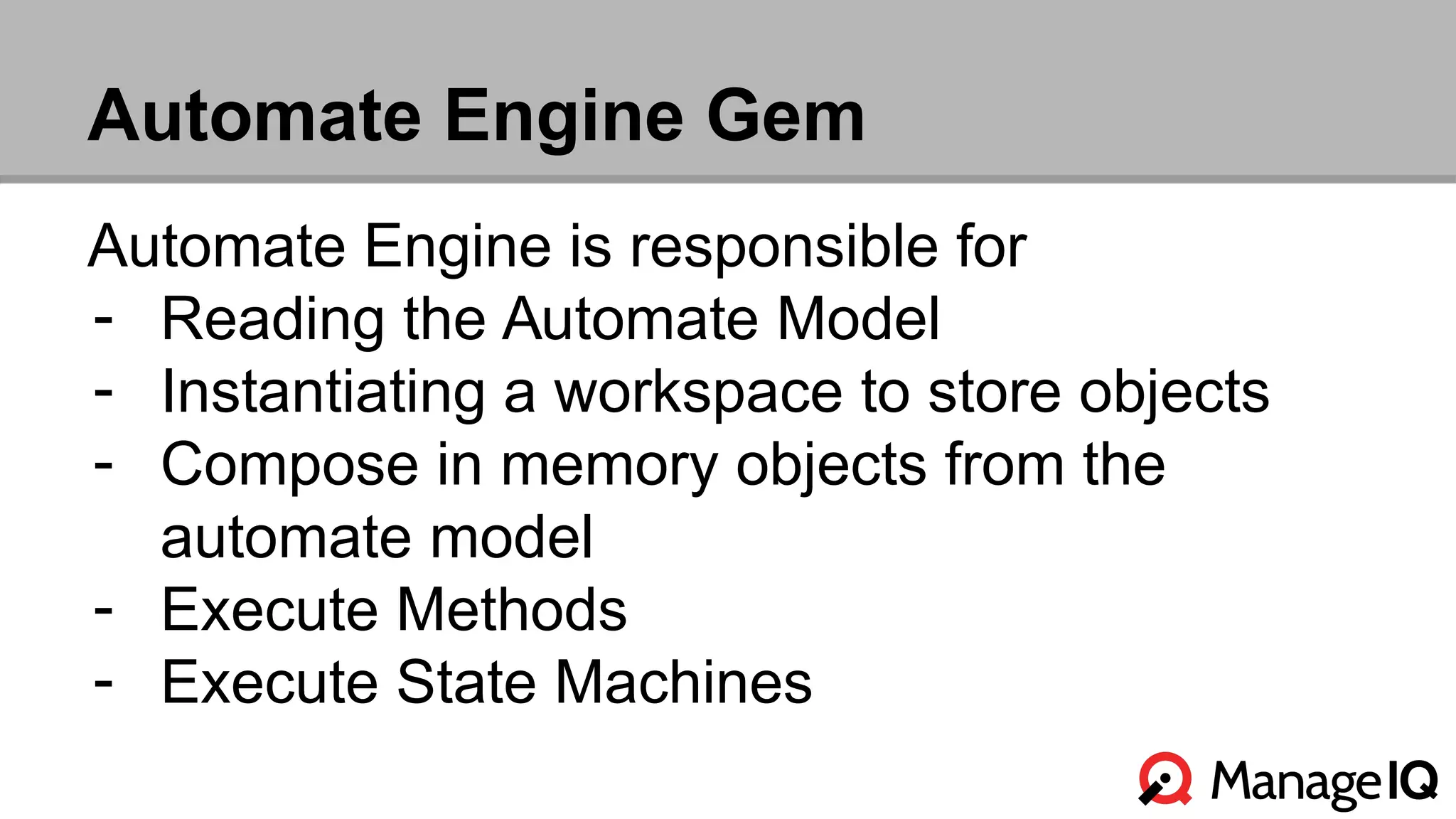 Automate Engine Gem 
Automate Engine is responsible for 
- Reading the Automate Model 
- Instantiating a workspace to store objects 
- Compose in memory objects from the 
automate model 
- Execute Methods 
- Execute State Machines 
 