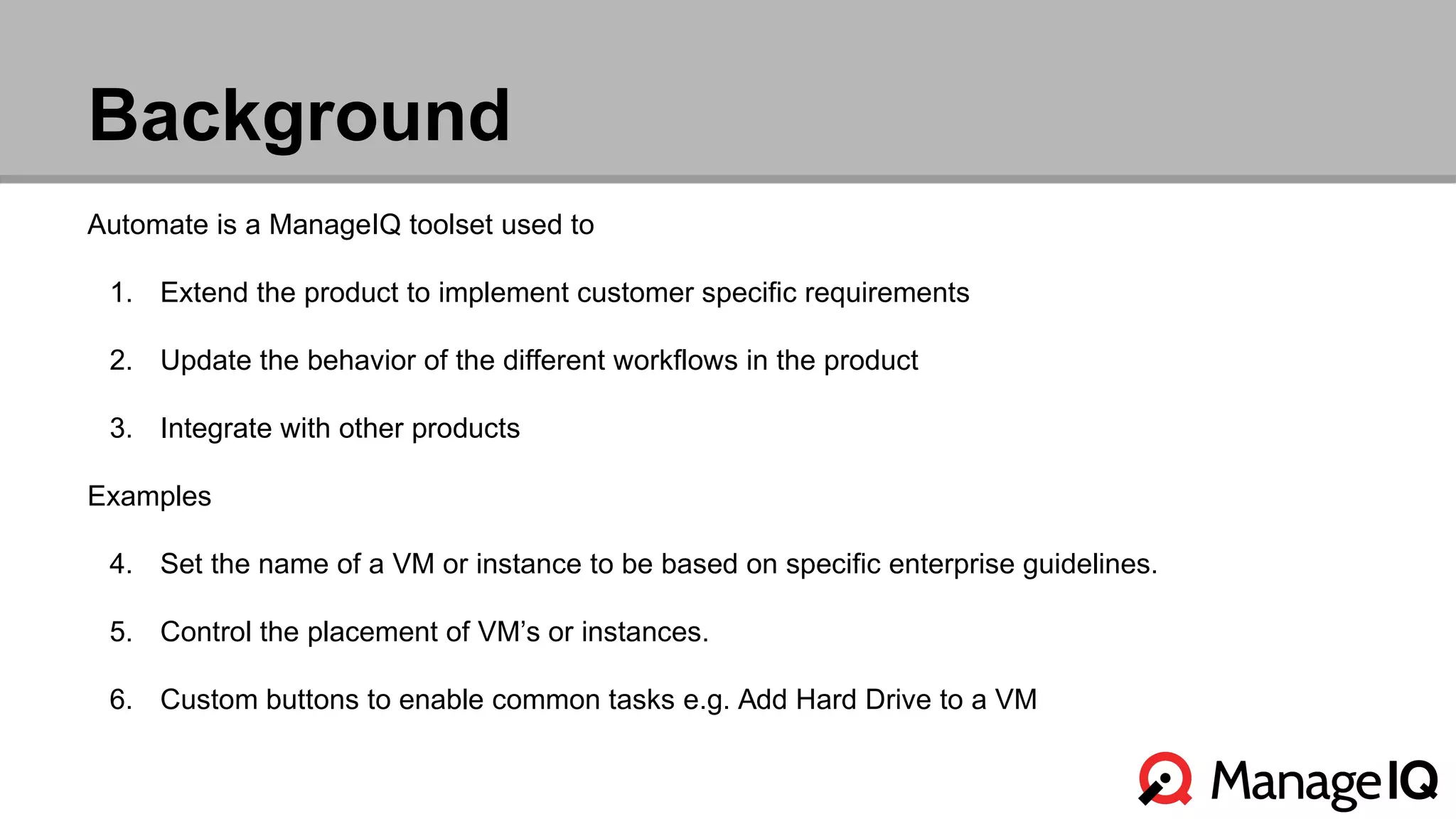 Background 
Automate is a ManageIQ toolset used to 
1. Extend the product to implement customer specific requirements 
2. Update the behavior of the different workflows in the product 
3. Integrate with other products 
Examples 
4. Set the name of a VM or instance to be based on specific enterprise guidelines. 
5. Control the placement of VM’s or instances. 
6. Custom buttons to enable common tasks e.g. Add Hard Drive to a VM 
 
