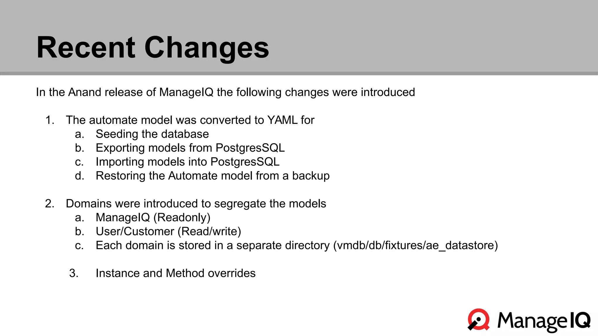 Recent Changes 
In the Anand release of ManageIQ the following changes were introduced 
1. The automate model was converted to YAML for 
a. Seeding the database 
b. Exporting models from PostgresSQL 
c. Importing models into PostgresSQL 
d. Restoring the Automate model from a backup 
2. Domains were introduced to segregate the models 
a. ManageIQ (Readonly) 
b. User/Customer (Read/write) 
c. Each domain is stored in a separate directory (vmdb/db/fixtures/ae_datastore) 
3. Instance and Method overrides 
 