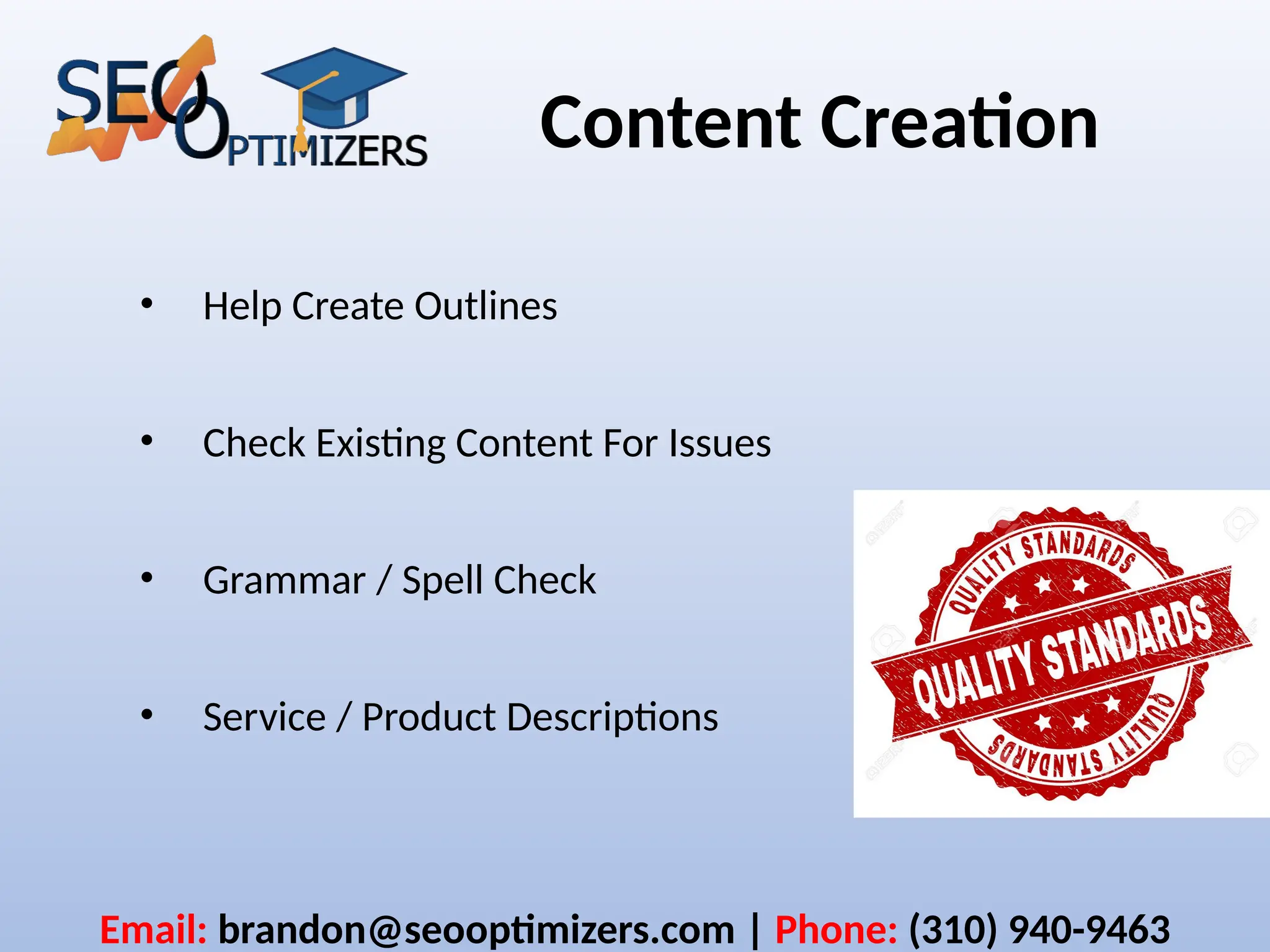 Content Creation
• Help Create Outlines
• Check Existing Content For Issues
• Grammar / Spell Check
• Service / Product Descriptions
Email: brandon@seooptimizers.com | Phone: (310) 940-9463
 