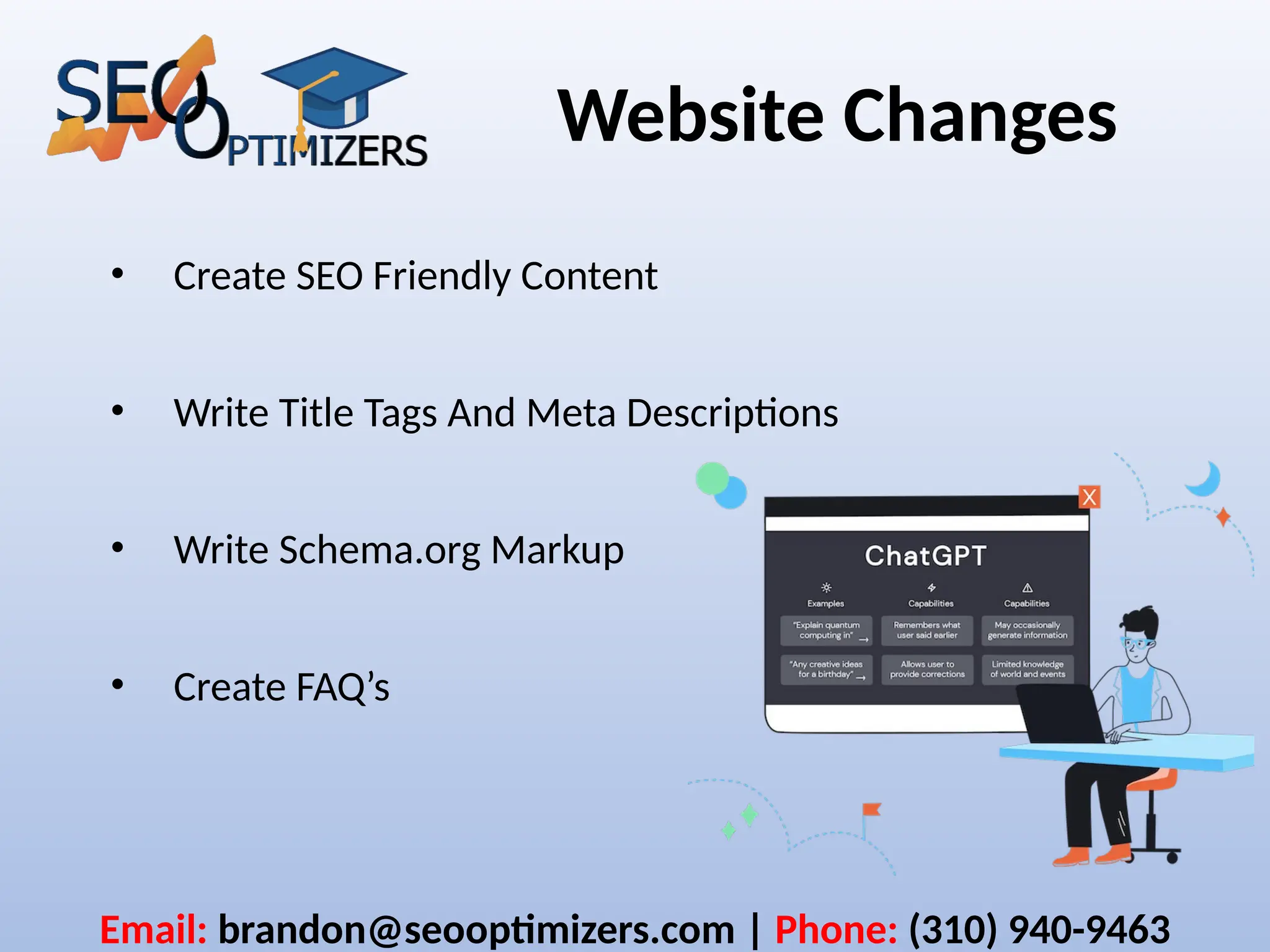 Website Changes
• Create SEO Friendly Content
• Write Title Tags And Meta Descriptions
• Write Schema.org Markup
• Create FAQ’s
Email: brandon@seooptimizers.com | Phone: (310) 940-9463
 