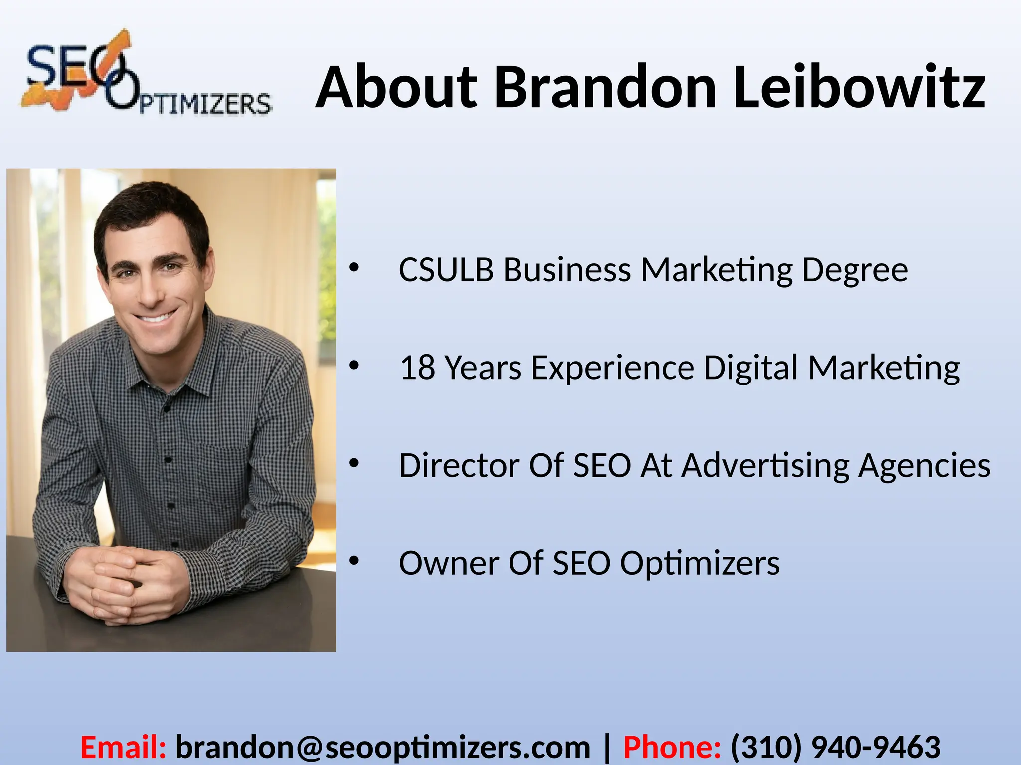 About Brandon Leibowitz
• CSULB Business Marketing Degree
• 18 Years Experience Digital Marketing
• Director Of SEO At Advertising Agencies
• Owner Of SEO Optimizers
Email: brandon@seooptimizers.com | Phone: (310) 940-9463
 