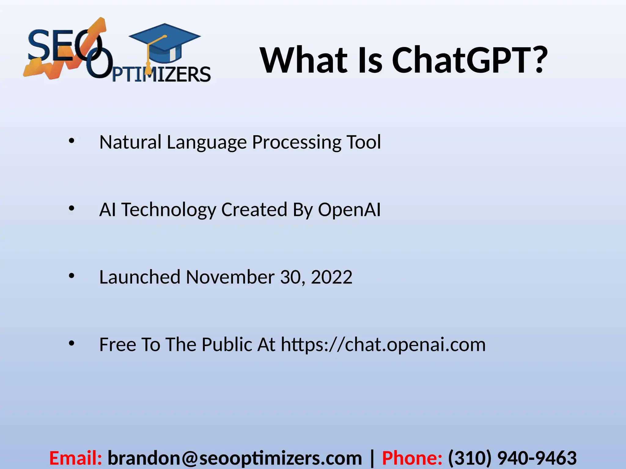 What Is ChatGPT?
• Natural Language Processing Tool
• AI Technology Created By OpenAI
• Launched November 30, 2022
• Free To The Public At https://chat.openai.com
Email: brandon@seooptimizers.com | Phone: (310) 940-9463
 