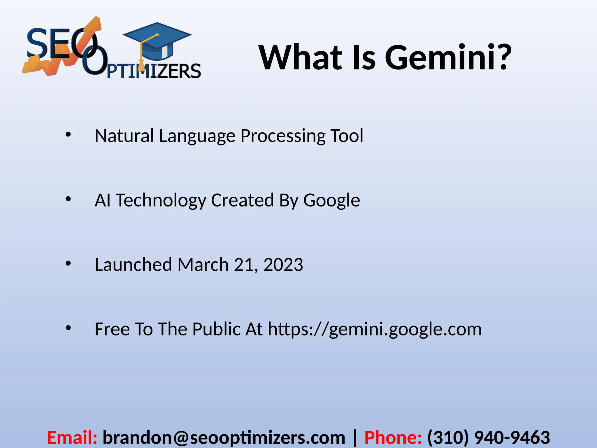 What Is Gemini?
• Natural Language Processing Tool
• AI Technology Created By Google
• Launched March 21, 2023
• Free To The Public At https://gemini.google.com
Email: brandon@seooptimizers.com | Phone: (310) 940-9463
 