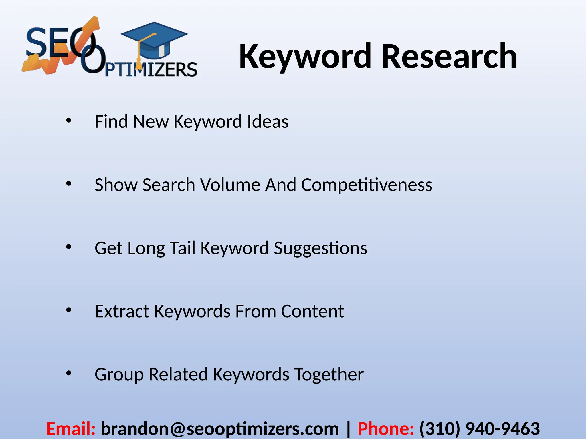Keyword Research
• Find New Keyword Ideas
• Show Search Volume And Competitiveness
• Get Long Tail Keyword Suggestions
• Extract Keywords From Content
• Group Related Keywords Together
Email: brandon@seooptimizers.com | Phone: (310) 940-9463
 