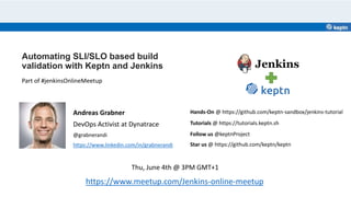 Automating SLI/SLO based build
validation with Keptn and Jenkins
Andreas Grabner
DevOps Activist at Dynatrace
@grabnerandi
https://www.linkedin.com/in/grabnerandi
https://www.meetup.com/Jenkins-online-meetup
Part of #jenkinsOnlineMeetup
Star us @ https://github.com/keptn/keptn
Follow us @keptnProject
Tutorials @ https://tutorials.keptn.sh
Thu, June 4th @ 3PM GMT+1
Hands-On @ https://github.com/keptn-sandbox/jenkins-tutorial
 