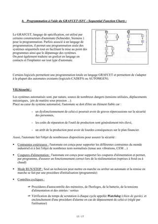 13 / 17
b. Programmation à l'aide du GRAFCET (SFC : Sequential Function Chart) :
Le GRAFCET, langage de spécification, est utilisé par
certains constructeurs d'automate (Schneider, Siemens )
pour la programmation. Parfois associé à un langage de
programmation, il permet une programmation aisée des
systèmes séquentiels tout en facilitant la mise au point des
programmes ainsi que le dépannage des systèmes.
On peut également traduire un grafcet en langage en
contacts et l'implanter sur tout type d'automate.
Certains logiciels permettent une programmation totale en langage GRAFCET et permettent de s'adapter
à la plupart des automates existants (logiciels CADEPA ou AUTOMGEN).
VII.Sécurité :
Les systèmes automatisés sont, par nature, source de nombreux dangers (tensions utilisées, déplacements
mécaniques, jets de matière sous pression ...).
Placé au cœur du système automatisé, l'automate se doit d'être un élément fiable car :
- un dysfonctionnement de celui-ci pourrait avoir de graves répercussions sur la sécurité
des personnes,
- les coûts de réparation de l'outil de production sont généralement très élevé,
- un arrêt de la production peut avoir de lourdes conséquences sur le plan financier.
Aussi, l'automate fait l'objet de nombreuses dispositions pour assurer la sécurité :
ƒ Contraintes extérieures : l'automate est conçu pour supporter les différentes contraintes du monde
industriel et à fait l'objet de nombreux tests normalisés (tenue aux vibrations, CEM ...)
ƒ Coupures d'alimentation : l'automate est conçu pour supporter les coupures d'alimentation et permet,
par programme, d'assurer un fonctionnement correct lors de la réalimentation (reprises à froid ou à
chaud)
ƒ Mode RUN/STOP : Seul un technicien peut mettre en marche ou arrêter un automate et la remise en
marche se fait par une procédure d'initialisation (programmée)
ƒ Contrôles cycliques :
 Procédures d'autocontrôle des mémoires, de l'horloges, de la batterie, de la tensions
d'alimentation et des entrées / sorties
 Vérification du temps de scrutation à chaque cycle appelée Watchdog (chien de garde), et
enclenchement d'une procédure d'alarme en cas de dépassement de celui-ci (réglé par
l'utilisateur)
 