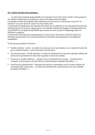 17 / 17
IX. Critères de choix d'un automate :
Le choix d'un automate programmable est en premier lieu le choix d'une société ou d'un groupe et
les contacts commerciaux et expériences vécues sont déjà un point de départ.
Les grandes sociétés privilégieront deux fabricants pour faire jouer la concurrence et pouvoir se
retourner en cas de perte de vitesse de l'une d'entre elles.
Le personnel de maintenance doit toutefois être formé sur ces matériels et une trop grande diversité des
matériels peut avoir de graves répercussions. Un automate utilisant des langages de programmation de
type GRAFCET est également préférable pour assurer les mises au point et dépannages dans les
meilleures conditions.
La possession d'un logiciel de programmation est aussi source d'économies (achat du logiciel et
formation du personnel). Des outils permettant une simulation des programmes sont également
souhaitables.
Il faut ensuite quantifier les besoins :
ƒ Nombre d'entrées / sorties : le nombre de cartes peut avoir une incidence sur le nombre de racks dès
que le nombre d'entrées / sorties nécessaires devient élevé.
ƒ Type de processeur : la taille mémoire, la vitesse de traitement et les fonctions spéciales offertes par
le processeur permettront le choix dans la gamme souvent très étendue.
ƒ Fonctions ou modules spéciaux : certaines cartes (commande d'axe, pesage ...) permettront de
soulager le processeur et devront offrir les caractéristiques souhaitées (résolution, ...).
ƒ Fonctions de communication : l'automate doit pouvoir communiquer avec les autres systèmes de
commande (API, supervision ...) et offrir des possibilités de communication avec des standards
normalisés (Profibus ...).
 
