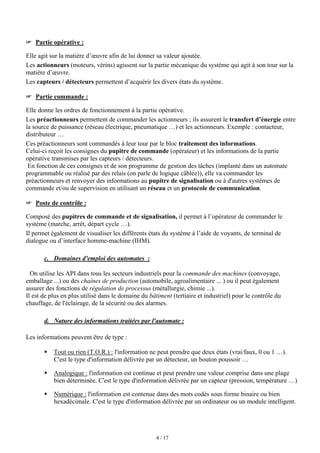 4 / 17
 Partie opérative :
Elle agit sur la matière d’œuvre afin de lui donner sa valeur ajoutée.
Les actionneurs (moteurs, vérins) agissent sur la partie mécanique du système qui agit à son tour sur la
matière d’œuvre.
Les capteurs / détecteurs permettent d’acquérir les divers états du système.
 Partie commande :
Elle donne les ordres de fonctionnement à la partie opérative.
Les préactionneurs permettent de commander les actionneurs ; ils assurent le transfert d’énergie entre
la source de puissance (réseau électrique, pneumatique …) et les actionneurs. Exemple : contacteur,
distributeur …
Ces préactionneurs sont commandés à leur tour par le bloc traitement des informations.
Celui-ci reçoit les consignes du pupitre de commande (opérateur) et les informations de la partie
opérative transmises par les capteurs / détecteurs.
En fonction de ces consignes et de son programme de gestion des tâches (implanté dans un automate
programmable ou réalisé par des relais (on parle de logique câblée)), elle va commander les
préactionneurs et renvoyer des informations au pupitre de signalisation ou à d'autres systèmes de
commande et/ou de supervision en utilisant un réseau et un protocole de communication.
 Poste de contrôle :
Composé des pupitres de commande et de signalisation, il permet à l’opérateur de commander le
système (marche, arrêt, départ cycle …).
Il permet également de visualiser les différents états du système à l’aide de voyants, de terminal de
dialogue ou d’interface homme-machine (IHM).
c. Domaines d'emploi des automates :
On utilise les API dans tous les secteurs industriels pour la commande des machines (convoyage,
emballage ...) ou des chaînes de production (automobile, agroalimentaire ... ) ou il peut également
assurer des fonctions de régulation de processus (métallurgie, chimie ...).
Il est de plus en plus utilisé dans le domaine du bâtiment (tertiaire et industriel) pour le contrôle du
chauffage, de l'éclairage, de la sécurité ou des alarmes.
d. Nature des informations traitées par l'automate :
Les informations peuvent être de type :
ƒ Tout ou rien (T.O.R.) : l'information ne peut prendre que deux états (vrai/faux, 0 ou 1 …).
C'est le type d'information délivrée par un détecteur, un bouton poussoir …
ƒ Analogique : l'information est continue et peut prendre une valeur comprise dans une plage
bien déterminée. C'est le type d'information délivrée par un capteur (pression, température …)
ƒ Numérique : l'information est contenue dans des mots codés sous forme binaire ou bien
hexadécimale. C'est le type d'information délivrée par un ordinateur ou un module intelligent.
 