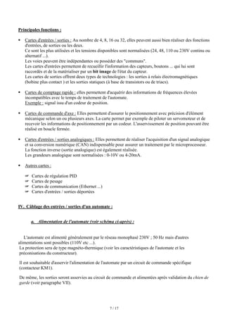 7 / 17
Principales fonctions :
ƒ Cartes d'entrées / sorties : Au nombre de 4, 8, 16 ou 32, elles peuvent aussi bien réaliser des fonctions
d'entrées, de sorties ou les deux.
Ce sont les plus utilisées et les tensions disponibles sont normalisées (24, 48, 110 ou 230V continu ou
alternatif ...).
Les voies peuvent être indépendantes ou posséder des communs.
Les cartes d'entrées permettent de recueillir l'information des capteurs, boutons ... qui lui sont
raccordés et de la matérialiser par un bit image de l'état du capteur.
Les cartes de sorties offrent deux types de technologies : les sorties à relais électromagnétiques
(bobine plus contact ) et les sorties statiques (à base de transistors ou de triacs).
ƒ Cartes de comptage rapide : elles permettent d'acquérir des informations de fréquences élevées
incompatibles avec le temps de traitement de l'automate.
Exemple : signal issu d'un codeur de position.
ƒ Cartes de commande d'axe : Elles permettent d'assurer le positionnement avec précision d'élément
mécanique selon un ou plusieurs axes. La carte permet par exemple de piloter un servomoteur et de
recevoir les informations de positionnement par un codeur. L'asservissement de position pouvant être
réalisé en boucle fermée.
ƒ Cartes d'entrées / sorties analogiques : Elles permettent de réaliser l'acquisition d'un signal analogique
et sa conversion numérique (CAN) indispensable pour assurer un traitement par le microprocesseur.
La fonction inverse (sortie analogique) est également réalisée.
Les grandeurs analogique sont normalisées : 0-10V ou 4-20mA.
ƒ Autres cartes :
 Cartes de régulation PID
 Cartes de pesage
 Cartes de communication (Ethernet ...)
 Cartes d'entrées / sorties déportées
IV. Câblage des entrées / sorties d'un automate :
a. Alimentation de l'automate (voir schéma ci-après) :
L'automate est alimenté généralement par le réseau monophasé 230V ; 50 Hz mais d'autres
alimentations sont possibles (110V etc ...).
La protection sera de type magnéto-thermique (voir les caractéristiques de l'automate et les
préconisations du constructeur).
Il est souhaitable d'asservir l'alimentation de l'automate par un circuit de commande spécifique
(contacteur KM1).
De même, les sorties seront asservies au circuit de commande et alimentées après validation du chien de
garde (voir paragraphe VII).
 