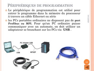 PÉRIPHÉRIQUES DE PROGRAMMATION
 Le périphérique de programmation est utilisé pour
entrer le programme dans la mémoire du processeur
à travers un câble Ethernet ou série
 les PCs portables ordinaires ne disposent pas de port
Profibus ou MPI. Pour qu'un PC ordinaire puisse
communiquer avec un automate, on doit utiliser un
adaptateur se branchant sur les PCs via USB .
10/12/2020
15
 