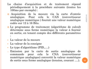 La chaine d’acquisition et de traitement répond
périodiquement à la procédure suivante (toutes les
100ms par exemple) :
 Acquisition de la mesure via la carte d’entrée
analogique. Pour cela le CAN (convertisseur
analogique numérique ) fournit une valeur numérique
codée sur 12 à 16 Bits.
 Le programme de traitement (algorithme de calcul)
détermine sous forme numérique la valeur à fournir
en sortie, en tenant compte des différents paramètres
:
 La valeur de la mesure
 La valeur de la consigne
 Le type d’algorithme (PID,….)
o Emission par la carte de sortie analogique de
commande pour cela le CNA (convertisseur
numérique analogique) convertit la valeur numérique
de sortie sous forme analogique (tension, courant ….).
10/12/2020
24
 