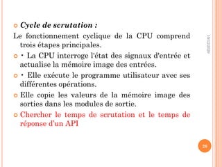  Cycle de scrutation :
Le fonctionnement cyclique de la CPU comprend
trois étapes principales.
 • La CPU interroge l'état des signaux d'entrée et
actualise la mémoire image des entrées.
 • Elle exécute le programme utilisateur avec ses
différentes opérations.
 Elle copie les valeurs de la mémoire image des
sorties dans les modules de sortie.
 Chercher le temps de scrutation et le temps de
réponse d’un API
10/12/2020
26
 