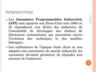 INTRODUCTION
 Les Automates Programmables Industriels
(API) sont apparus aux Etats-Unis vers 1969 où
ils répondaient aux désirs des industries de
l’automobile de développer des chaînes de
fabrication automatisées qui pourraient suivre
l’évolution des techniques et des modèles
fabriqués.
 Les ordinateurs de l'époque étant chers et non
adaptés aux contraintes du monde industriel, les
automates devaient permettre de répondre aux
attentes de l'industrie.
10/12/2020
3
 