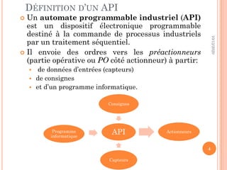 DÉFINITION D’UN API
 Un automate programmable industriel (API)
est un dispositif électronique programmable
destiné à la commande de processus industriels
par un traitement séquentiel.
 Il envoie des ordres vers les préactionneurs
(partie opérative ou PO côté actionneur) à partir:
 de données d’entrées (capteurs)
 de consignes
 et d’un programme informatique.
10/12/2020
4
API
Consignes
Actionneurs
Capteurs
Programme
informatique
 