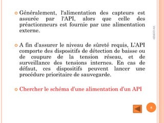  Généralement, l'alimentation des capteurs est
assurée par l'API, alors que celle des
préactionneurs est fournie par une alimentation
externe.
 A fin d’assurer le niveau de sûreté requis, L’API
comporte des dispositifs de détection de baisse ou
de coupure de la tension réseau, et de
surveillance des tensions internes. En cas de
défaut, ces dispositifs peuvent lancer une
procédure prioritaire de sauvegarde.
 Chercher le schéma d’une alimentation d’un API
10/12/2020
8
 