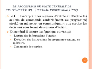 LE PROCESSEUR OU UNITÉ CENTRALE DE
TRAITEMENT (CPU, CENTRAL PROCESSING UNIT)
 Le CPU interprète les signaux d’entrée et effectue les
actions de commande conformément au programme
stocké en mémoire, en communiquant aux sorties les
décisions sous forme de signaux d’action.
 En général il assure les fonctions suivantes:
 Lecture des informations d'entrée.
 Exécution des instructions du programme contenu en
mémoire.
 Commande des sorties.
10/12/2020
9
 