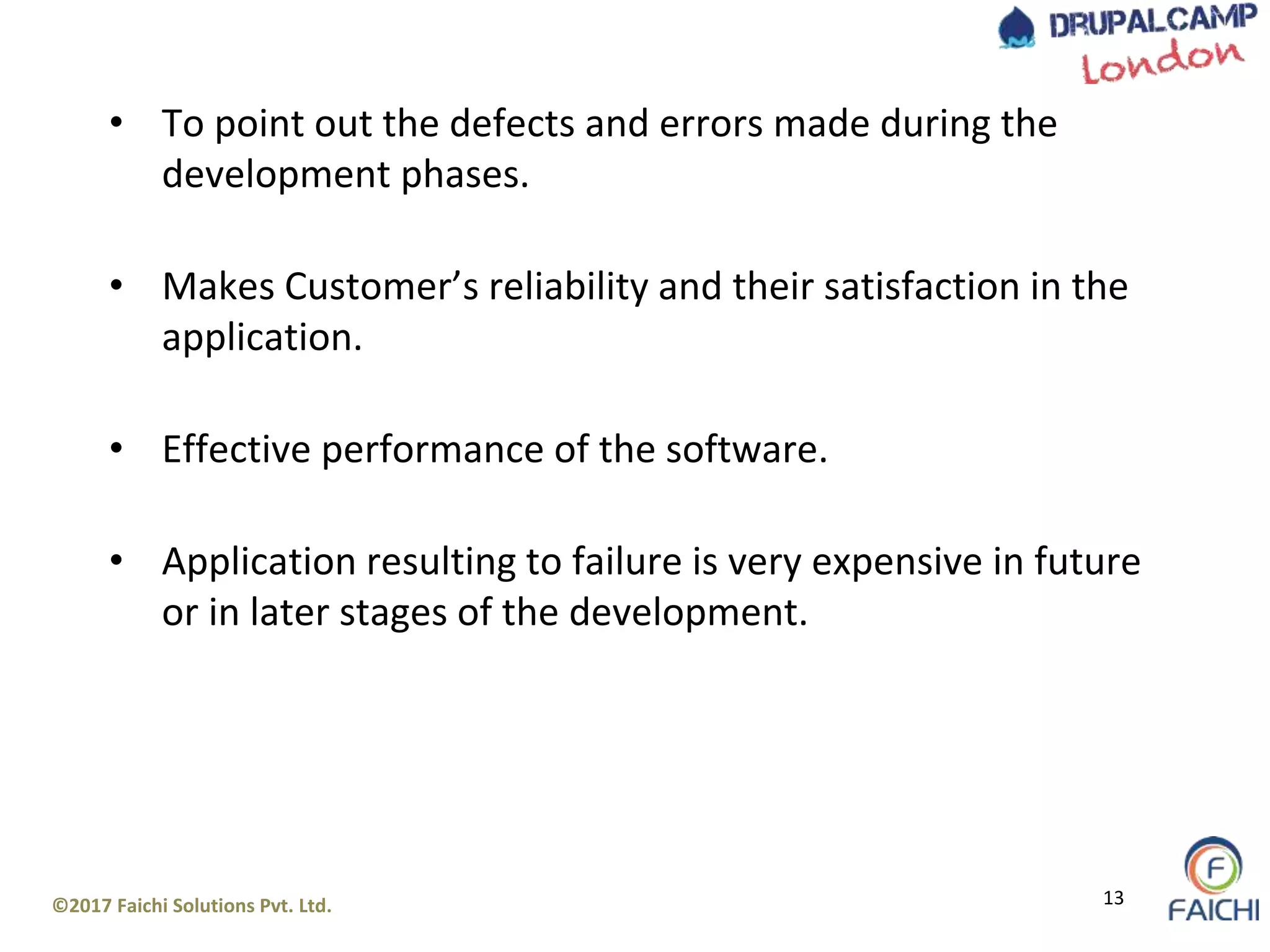 ©2017 Faichi Solutions Pvt. Ltd. 13
• To point out the defects and errors made during the
development phases.
• Makes Customer’s reliability and their satisfaction in the
application.
• Effective performance of the software.
• Application resulting to failure is very expensive in future
or in later stages of the development.
 