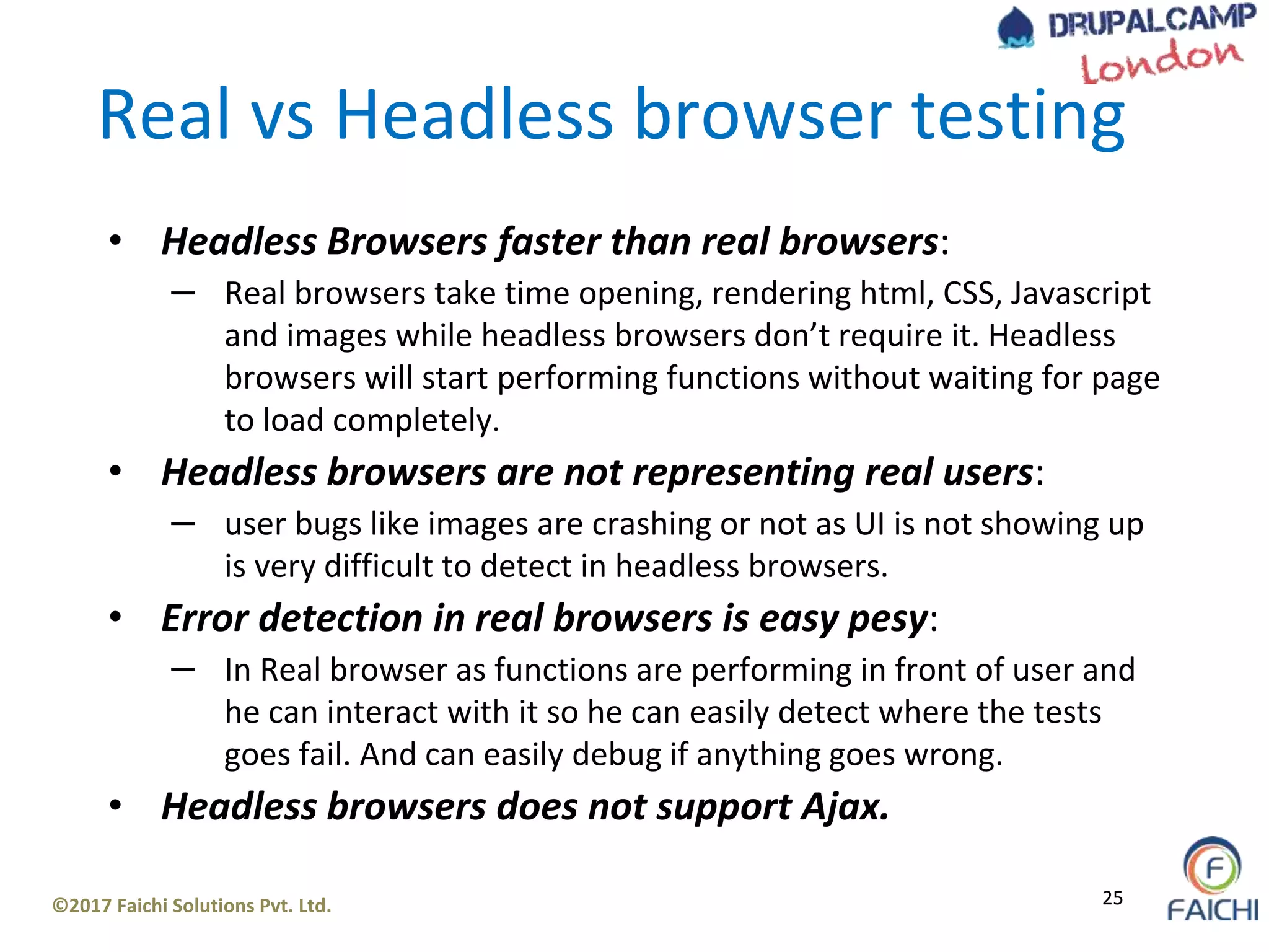 ©2017 Faichi Solutions Pvt. Ltd. 25
Real vs Headless browser testing
• Headless Browsers faster than real browsers:
– Real browsers take time opening, rendering html, CSS, Javascript
and images while headless browsers don’t require it. Headless
browsers will start performing functions without waiting for page
to load completely.
• Headless browsers are not representing real users:
– user bugs like images are crashing or not as UI is not showing up
is very difficult to detect in headless browsers.
• Error detection in real browsers is easy pesy:
– In Real browser as functions are performing in front of user and
he can interact with it so he can easily detect where the tests
goes fail. And can easily debug if anything goes wrong.
• Headless browsers does not support Ajax.
 